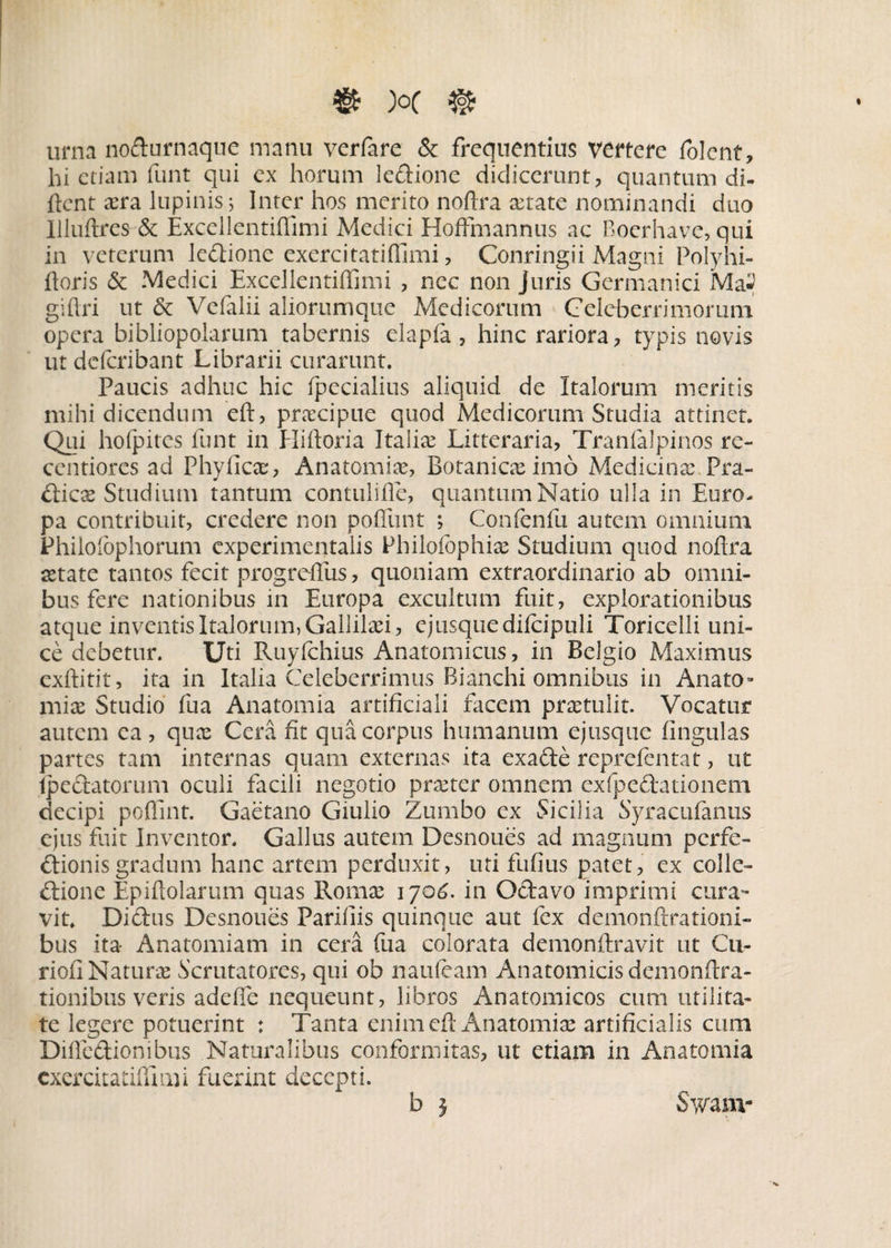 urna no&urnaque manu verfare & frequentius vertere folent, hi etiam funt qui ex horum leCtione didicerunt, quantum di- lient cera lupinis; Inter hos merito noflra mrate nominandi duo Illuftres & Excellentiffimi Medici HofFmannus ac Roerhave, qui in veterum leCtione exercitatiffimi, Conringii Magni Polyhi- ftoris & Medici Excellentiffimi , nec non Juris Germanici Ma^ giftri ut & Vefalii aliorumque Medicorum Celeberrimorum opera bibliopolarum tabernis elapia , hinc rariora, typis novis ut deferibant Librarii curarunt. Paucis adhuc hic (pedalius aliquid de Italorum meritis mihi dicendum eft, praecipue quod Medicorum Studia attinet. Qui hofpitcs funt in Hiftoria Italiae Litteraria, Tranialpinos re- centiores ad Phylicce, Anatomim, Botanicce imo Medicinae Pra- Cticx Studium tantum contulifie, quantum Natio ulla in Euro¬ pa contribuit, credere non pofliint ; Confenfu autem omnium Phiioibphorum experimentalis Philofophice Studium quod noflra mtate tantos fecit progreflus, quoniam extraordinario ab omni¬ bus fere nationibus in Europa excultum fuit, explorationibus atque inventis Italorum, Gallilmi, ejusque difcipuli Toricdli uni¬ ce debetur. Uti Ruyfchius Anatomicus, in Belgio Maximus exftitit, ita in Italia Celeberrimus Bianchi omnibus in Anato¬ num Studio fua Anatomia artificiali facem praetulit. Vocatur autem ea , quae Cera fit qua corpus humanum ej usque lingulas partes tam internas quam externas ita exadle reprefentat, ut .(pedatorum oculi facili negotio prmter omnem exfpeCtationem decipi poflint. Gaetano Giulio Zumbo ex Sicilia Syracufanus ejus fuit Inventor. Gallus autem Desnoues ad magnum perfe¬ ctionis gradum hanc artem perduxit, uti fufius patet, ex colle¬ ctione Epiftolarum quas Romae 1706. in OCtavo imprimi cura¬ vit. DiCtus Desnoues Parifiis quinque aut fex demonftrationi- bus ita- Anatomiam in cera fua colorata demonftravit ut Cu- riofiNaturm Scrutatores, qui oh naufeam Anatomicis demonflra- tionibus veris adeffe nequeunt, libros Anatomicos cum utilita¬ te legere potuerint : Tanta enim eft Anatomice artificialis cum Difiedionibus Naturalibus conformitas, ut etiam in Anatomia cxercitatiffimi fuerint decepti. b j Swanv