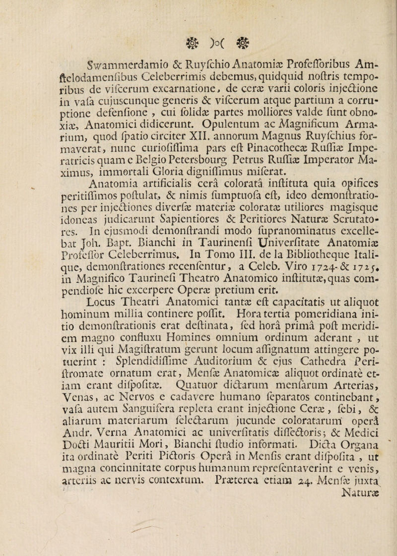 Swammerdamio & Ruyfchio Anatomia: Profefloribus Am- ftclodamenilbus Celeberrimis debemus, quidquid noftris tempo¬ ribus de vifcerum excarnatione, de cera: varii coloris injedione in vafa cujuscunque generis & vifcerum atque partium a corru¬ ptione defenfione , cui folidas partes molliores valde funt obno¬ xia:, Anatomici didicerunt. Opulentum ac Magnificum Arma¬ rium, quod fpatio circiter XIL annorum Magnus Ruyfchius for¬ maverat, nunc curiofiffima pars eft Pinacothecas Rudias Impe¬ ratricis quam c Belgio Petersbourg Petrus Rudiae Imperator Ma¬ ximus, immortali Gloria dignidimus mifcrat. Anatomia artificialis cera colorata inftituta quia opifices peritiffimos poftulat,, & nimis fumptuofa eft, ideo demonftratio- nes per injectiones diverfae materia: coloratae utiliores magisque idoneas judicarunt Sapientiores & Peritiores Naturae Scrutato¬ res. In ejusmodi demonftrandi modo fupranominatus excelle¬ bat Joh. Bapt. Bianchi in Taurinenfi Univerfitate Anatomiae Profeffor Celeberrimus* In Tomo III. de la Bibliotheque Itali- que, demonftrationes recenfcntur, a Celeb. Viro 1724-& 1725* in Magnifico Taurinefi Theatro Anatomico inftitutae, quas com- pendiofe hic excerpere Operae pretium erit. Locus Theatri Anatomici tantx eft capacitatis ut aliquot hominum millia continere pollit. Hora tertia pomeridiana ini¬ tio demonftrationis erat deftinata, fcd hora prima poft meridi¬ em magno confluxu Homines omnium ordinum aderant , ut vix illi qui Magiftratum gerunt locum affignatum attingere po¬ tuerint : Splendidiffime Auditorium & ejus Cathedra Peri- ftromate ornatum erat, Menfie Anatomicae aliquot ordinate et¬ iam erant difpofita:. Quatuor didarum menfarum Arterias, Venas, ac Nervos e cadavere humano fcparatos continebant, vafa autem Sanguifera repleta erant injedione Cera:, febi, & aliarum materiarum feledanmi jucunde coloratarum operi Andr. Verna Anatomici ac univerfitatis diftedoris; & Medici Dodi Mauritii Mori, Bianchi ftudio informati. Dida Organa ita ordinate Periti Pidoris Opera in Menfis erant difpofita , ut magna concinnitate corpus humanumreprefcntaverint e venis, arteriis ac nervis contextum. Praeterea etiam 24. Menfe juxta Naturas