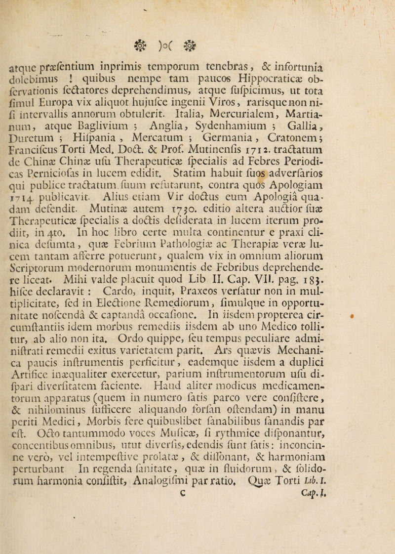 atque prxtentium inprimis temporum tenebras, & infortunia dolebimus J quibus nempe tam paucos Hippocraticx ob- fcrvationis tedatores deprehendimus, atque fufpicimus, ut tota finuil Europa vix aliquot hujufce ingenii Viros, rarisquenonni- fi intervallis annorum obtulerit. Italia, Mercurialem, Martia¬ lium, atque Baglivium , Anglia, Sydenhamium } Gallia, Duretum j Hilpania , Mercatum i Germania, Cra tonem j Francifcus Torti Med. Dod. & Prof. Mutinenfis 1712. tradatum de Chinx Chinx ufii Therapeutica: Ipecialis ad Febres Periodi¬ cas Perniciofas in lucem edidit. Statim habuit fuos adverlarios qui publice tradatum. fuum refutarunt, contra quos Apologiam 1714 publicavit. Alius etiam Vir dodus eum Apologia qua¬ dam defendit. Mutinx autem 17^0. editio altera audior fux Therapeuticas fpecialis a dodis defiderata in lucem iterum pro¬ diit, in qto, In hoc libro certe multa continentur e praxi cli¬ nica defumta, quae Febrium Pathologix ac Therapix verx lu¬ cem tantam afferre potuerunt, qualem vix in omnium aliorum Scriptorum modernorum monumentis de Febribus deprehende¬ re liceat. Mihi valde placuit quod Lib II. Gap. VII pag, 183. hifce declaravit : Cardo, inquit, Praxeos verfatur non in mul¬ tiplicitate, ted in Eledione Pvemediorum, fimulque in opportu¬ nitate nofcenda & captanda occafione. In iisdem propterea cir¬ cumflandis idem morbus remediis iisdem ab uno Medico tolli¬ tur, ab alio non ita. Ordo quippe, teu tempus peculiare admi- niftrati remedii exitus varietatem parit. Ars quxvis Mechani¬ ca paucis inftrumentis perficitur, eademque iisdem a duplici Artifice inxqualiter exercetur, parium inftrumentorum ufu di- fpari diverfitatem faciente. Haud aliter modicus medicamen¬ torum apparatus (quem innumero fatis parco vere confidere, & nihilominus fuflicere aliquando forfan oftendam) in manu periti Medici, Morbis fere quibuslibet Amabilibus Amandis par eft. Odo tantummodo voces Muficx, fi rythmice diiponantur, concentibus omnibus, utut diverfis, edendis funtfatis: inconcin¬ ne vero, vel intempeftive prolatx , & diflonant, & harmoniam perturbant In regenda Amitate, qux in fluidorum, & dolido¬ rum harmonia conliftit, Analogifmi par ratio, Qux Torti ub.i. C Gfp. h