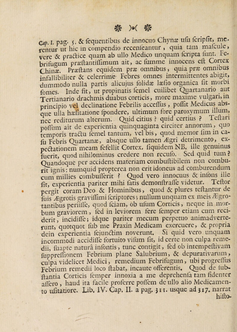 Cap. I. pag. 5. & fequentibus de innocuo Chyna: u(u fcripfit, me- rentur ut hic in compendio recenleantur , quia tam mafcule, vere & pradice quam ab ullo Medico unquam fcripta funt. Fe- brifugum pradtantiflimum ait, ac fumme innocens eft Cortex Chinte. Praeftans equidem prte omnibus, quia pra: omnibus infallibiliter & celerrime Febres omnes intermittentes abigit, dummodo nulla partis alicujus folids laefio organica fit morbi fomes. Inde fit, ut propinatis lemel cuilibet Quartanario aut Tertianario drachmis duabus corticis, more maxime vulgari, in principio vel declinatione Febrilis accefius, poflit Medicus abs¬ que ulla hxfitatione fpondere, ultimum fore paroxymum illum, nec rediturum alterum. Quid citius ? quid certius ? Teftart polfum ait de experientia quinquaginta circiter annorum , quo temporis tradu femel tantum, vel bis, quod memor iim in ca- fu Febris Quartanae, absque ullo tamen vEgri detrimento, ex¬ peditionem meam fefellit Cortex, liquidem NB. ille genuinus fuerit, quod nihilominus credere non recufo. Sed quid tum ? Quandoque per accidens materiam combuftibilem non combu¬ rit ignis: numquid propterea non erit idoneus ad comburendum cum” millies combuflerit ? Quod vero innocuus & infons ille fit, experientia pariter mihi fatis demonftrafle videtur. Teftor pergit coram Deo & Hominibus, quod & plures tcftantur de fujs vEgrotis graviflimi feriptores; nullum unquam ex meis /Egro- tantibus periifie, quod fciam, ob ufum Corticis, neque in mor¬ bum graviorem , led in leviorem fere femper etiam cum reci¬ derit, incidifle; idque pariter mecum perpetuo animadverte¬ runt, quotquot fub me Praxin Medicam exercuere, & propria dein experientia fejundim noverunt. Si quid vero unquam incommodi accidiffe fortuito vifum fit, id certe non culpa reme¬ dii, fuapte natura infontis, tunc contigit, fed ob intempeftivam fuppreifionem Febrium plane Salubrium, & depurativarum, culpa videlicet Medici, remedium Febrifugum, ubi progrefiits Febrium remedii loco flabat, incaute offerentis. Quod de iub- ftantia Corticis femper innoxia a me deprehenfa tam fidenter afiero , haud ita facile proferre poflem de ullo alio Medicamen¬ to ufitatiore. Lib. IV. Cap. II. a pag. 311. usque ad 317. narrat hifto-