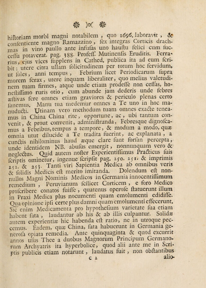 hiftoriam morbi magni notabilem , quo 1696. laboravit , 8c confentiente magno llamazzino , fex integras Corticis drach- mas in vino paullo ante infufas uno hauftu felici cum fuc- ceflu potaverat, pag. 388- Profeff Mutinenfis Eruditis. Ferra¬ rius, ejus vices fupplens in Cathed. publica ita ad eum feri- i,ir. urere citra ullam folicitudinem per totum hoc fervidum, ut ibles anni tempus , Febrium licet Periodicarum fupra morem ferax, utere inquam liberaliter, quo melius valetudi¬ nem tuam firmes, atque unde etiam prodeffe non cellas, ho- neftifiimo ruris otio, cum abunde jam dederis unde febres adtivas fere omnes etiam graviores & periculo plenas certo fanemus. Manu tua medemur omnes a Te uno in hoc ma- nududi. Utinam vero methodum tuam omnes exade tenea¬ mus in'China China rite, opportune, ac, ubi tantum con¬ venit, & prout convenit, adminiftranda, Febresque dignofca- mus a Febribus,tempus a tempore, & modum a modo, qua; omnia utut dilucide a Te tradita fuerint, ac explanata, a eundis nihilominus haud seque clare funt forfan percepta, unde identidem NB. abufus emergit, nonnunquam vero & ne dedus. Quid autem nofter Experientiffimus Pradicus fuis {criptis ominetur, ingenue fcripfit pag. ipo. 251. & imprimis t<i. & 25E Tanti viri Sapientia Medica ab omnibus veris & folidis Medicis eft merito imitanda. Dolendum eft non¬ nullos Magni Nominis Medicos in Germania innocentiflimum remedium , Peruvianum fcilicet Corticem , e foro Medico proicriberc conatos fuifle , quatenus operofe ftatuerunt illuni in Praxi Medica plus nocumenti quam emolumenti edidiffe. Qua opinione ipfi certe plus damni quam emolumenti effecerunt. Sic enim Medicamenta pro hypothefium varietate fua etiam habent fata , laudantur ab his & ab illis culpantur. Solida amem experientia hic habenda eft ratio, ne in utroque pec¬ cemus. Eadem, qua China, fata habuerunt in Germania ge- nerofa opiata remedia. Ante quinquaginta & quod excurrit annos ufus Thee a duobus Magnorum Principum Germano, rum Archyatris ita hypcrbolice, quod alii ante me in Seri- ptis publicis etiam notarunt, laudatus fuit, non obftantibus