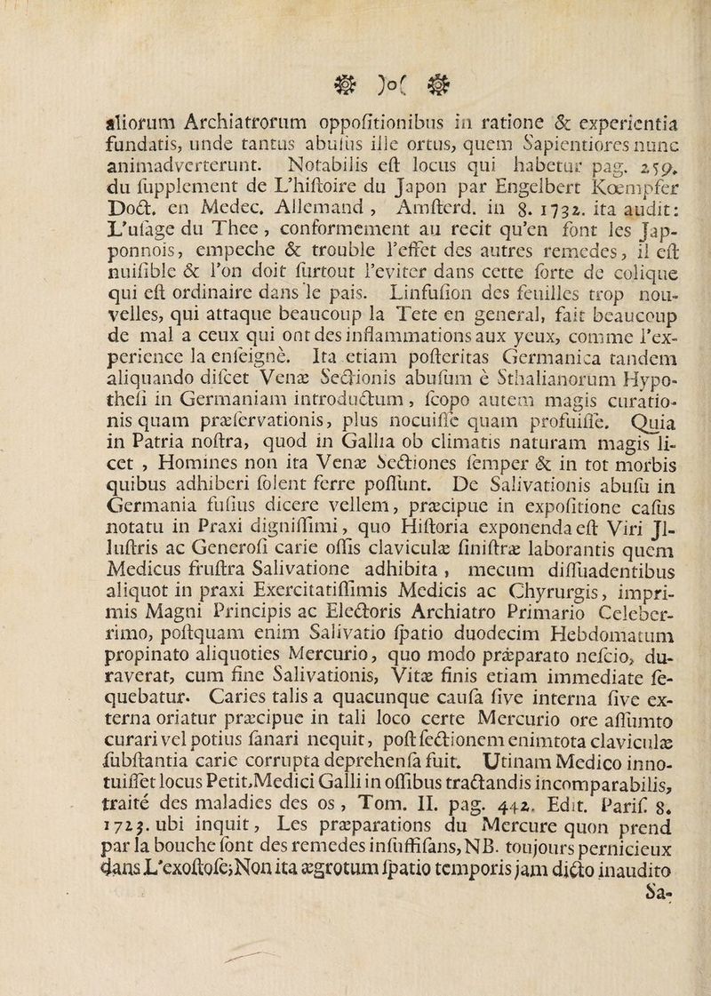 aliorum Archiatrorum oppofitionibus in ratione &amp; experientia fundatis, unde tantas abuius ille ortus, quem Sapi enti ores nunc animadverterunt. Notabilis eft locus qui habetor pag. zuj* du fupplement de Uhiftoire du Japon par Engelbert Koempfer Dod, en Medec. Allemand , Amfterd. in g. 1732. ita audit; Lffiiage du Thee , conformement au recit qu’en fbnt ies Jap- ponnois, empeche &amp; troubie TefFet des autres remedes, ii eft nuifible &amp; Ton doit furtout Feviter dans cctte forte de eolique qui eft ordinaire dans le pais. Linfufion des feuilles trop nou- velles, qui attaque beaucoup la Tete en genera!, fait beaucoup de mal a ceux qui ontdesinflammationsaux yeux, comme l’ex- periencc la enleigne. Ita ,etiam pofteritas Germanica tandem aliquando difeet Venas Sedionis abufurn e Sthalianorum Hypo- theli in Germaniam introdudum, fcopo autem magis curatio¬ nis quam praefervationis, plus nocuiffe quam profuifle. Quia in Patria noftra, quod in Gallia ob climatis naturam magis li¬ cet , Homines non ita Venae Sediones femper &amp; in tot morbis quibus adhiberi folent ferre polliint. De Salivationis abufu in Germania fufius dicere vellem, praecipue in expolitione cafus notatu in Praxi digniffimi, quo Hiftoria exponenda eft Viri Ji- luftris ac Generoli carie offis claviculas finiftras laborantis quem Medicus fruftra Salivatione adhibita , mecurn diftuadentibus aliquot in praxi Exercitatiftimis Medicis ac Chyrurgis, impri¬ mis Magni Principis ac Eledoris Archiatro Primario Celeber¬ rimo, poftquam enim Salivatio Ij^atio duodecim Hebdomatiuii propinato aliquoties Mercurio, quo modo praeparato nefeio, du¬ raverat, cum fine Salivationis, Vitae finis etiam immediate fe- quebatur. Caries talis a quacunque caufa five interna five ex¬ terna oriatur prascipue in tali loco certe Mercurio ore aftumto curari vel potius fanari nequit, poftfedlonemenimtotaclaviculae fubftantia carie corrupta deprehenfo fuit* Utinam Medico inno- tuiftet locus Petit,Medici Galli in offibus tradandis incomparabilis, mite des maladies des os, Tom. II. pag. 44z. Edit. Parifi 8, 171$. ubi inquit, Les praeparations du Mcrcure quon prend paria bouchefont des remedes infuffifans,NB. toujourspernicieux dans I/exoftofe^Non ita aegrotum Ipatio temporis jam dido inaudito Sa-