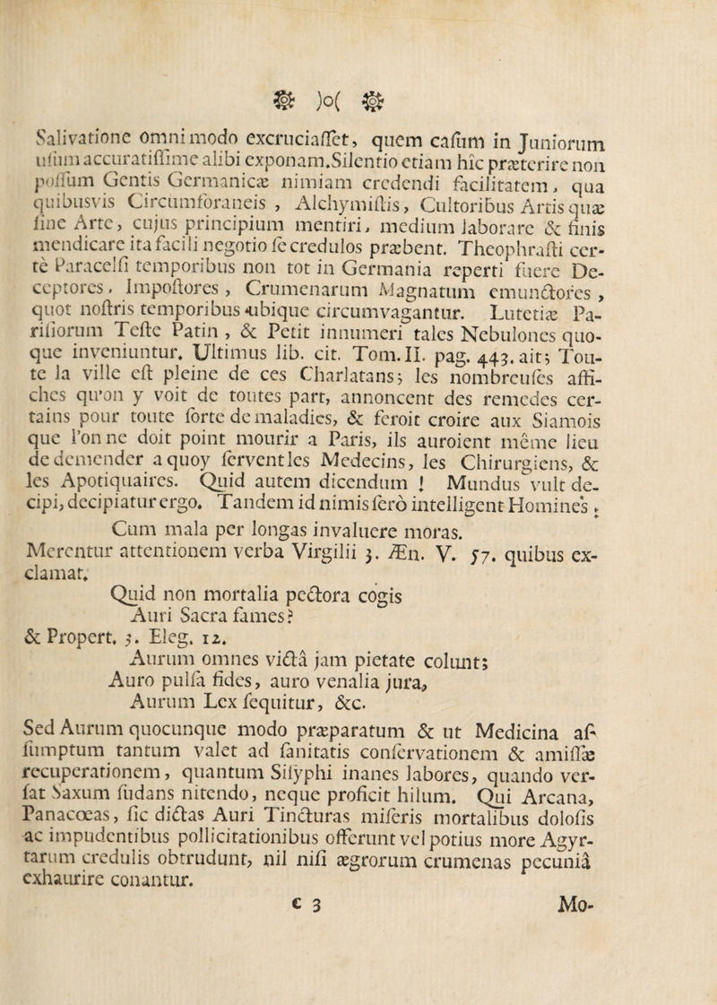 uliiniaccuratiffime alibi exponam.Silentio etiam hic praeterirenon polium Gentis Germanicae nimiam credendi facilitatem, qua quibusvis Circumforaneis , Alchymiltis, Cultoribus Artis qute fine Arte, cujus principium mentiri, medium laborare & finis mendicare ita facili negotio fe credulos praebent. Theophrafli cer¬ te Paracelfi temporibus non tot in Germania reperti fuere De¬ ceptores . impoftores , Crumenarum Magnatum emundores, quot noftris temporibus-ubique circumvagantur. Lutetia: Pa¬ riliorum Tefte Patin , & Petit innumeri tales Nebulones quo¬ que inveniuntur. Ultimus iib. cit. Tom.II. pag. 44?. ait; Tou- te la ville eft pleine de ces Charlatans; les nombreufes affi- ches qu'011 y voit de toutes part, annoncent des remedes cer- tains pour toute forte de maladics, & feroit croire aux Siamois que 1’onne doit point mourir a Paris, iis auroient meme lieu dedemender aquoy ferventlcs Medecins, les Chirurgiens, & les Apotiquaires. Qiiid autem dicendum J Mundus vult de¬ cipi, decipiatur ergo. Tandem id nimis fero intelligent Homines. Cum mala per longas invaluere moras. Merentur attentionem verba Virgilii 3. iEn. V. 57. quibus ex¬ clamat. Quid non mortalia pedora cogis Auri Sacra fames ? & Propert. 3. Eleg. iz. Aurum omnes vidi jam pietate colunt; Auro pulla fides, auro venalia jura. Aurum Lex i'equitur, &c. Sed Aurum quocunque modo praeparatum & ut Medicina a fi lumptum tantum valet ad fanitatis conlervationem & amiffie recuperationem, quantum Silyphi inanes labores, quando ver- fat Saxum liidans nitendo, neque proficit hilum. Qui Arcana, Panacoeas, fic didas Auri Tinduras miferis mortalibus dolofis ac impudentibus pollicitationibus offerunt vel potius moreAgyr- tarum credulis obtrudunt, nii nifi aegrorum crumenas pecunia exhaurire conantur. c 3 Mo-