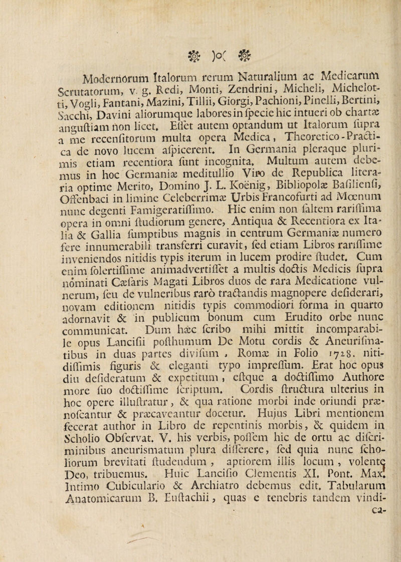 Modernorum Italorum rerum Naturalium ac Medicarum Scrutatorum, v. g. Redi, Monti, Zendrini, Micheli, Michelot- ti, Vogli, Fantani, Mazini, Tillii, Giorgi, Pachioni, Pinelli, Bertini, Sacchi, Davini aliorumque labores in fpecie hic intueri ob chartae anguftiam non licet. Effet autem optandum ut Italorum fupra a me recenfitorum multa opera Medica, Theorctico-Practi- ca de novo lucem afpiccrent. In Germania pleraque pluri¬ mis etiam recentiora funt incognita. Multum autem debe¬ mus in hoc Germanix meditullio Viro de Republica litera- ria optime Merito, Domino J. L. Koenig, Bibliopolx Bafilienfi, Offenbaci in limine Celebcrrimx Urbis Francofurti ad Moenum nunc degenti Famigeratiffimo. Hic enim non faltem rariffima opera in omni ftudiorum genere, Antiqua & Recentiora ex Ita¬ lia & Gallia fumptibus magnis in centrum Germanix numero fere innumerabili transferri curavit, fed etiam Libros ranffime inveniendos nitidis typis iterum in lucem prodire ftudet. Cum enim folertiffime animadvertiffet a multis do&is Medicis fupra nominati Cxfaris Magati Libros duos de rara Medicatione vul¬ nerum, feu de vulneribus raro tradandis magnopere deflderari, novam editionem nitidis typis commodiori forma in quarto adornavit & in publicum bonum cum Erudito orbe nunc communicat. Dum hxc feribo mihi mittit incomparabi¬ le opus Lancifii poflhumum De Motu cordis & Aneurifma- tibus in duas partes divifum , Romx in Folio 1728. niti- diflimis figuris & eleganti typo impreffum. Erat hoc opus diu defideratum & expetitum , eftque a do&iflimo Authore more fuo do&iffime feriptum. Cordis ftru&ura ulterius in hoc opere illulfratur, & qua ratione morbi inde oriundi prx- nofcantur & prxeaveantur docetur. Hujus Libri mentionem fecerat author in Libro de repentinis morbis, & quidem in Scholio Obfervat. V. his verbis, pofiem hic de ortu ac difcri- minibus aneurismatum plura diilercre, fed quia nunc fcho- liorum brevitati findendum , aptiorem illis locum , volente Deo, tribuemus. Huic Lancifio Clementis XI. Pont. Max' Intimo Cubiculario & Archiatro debemus edit. Tabularum Anatomicarum B. Euftachii, quas e tenebris tandem vindi-