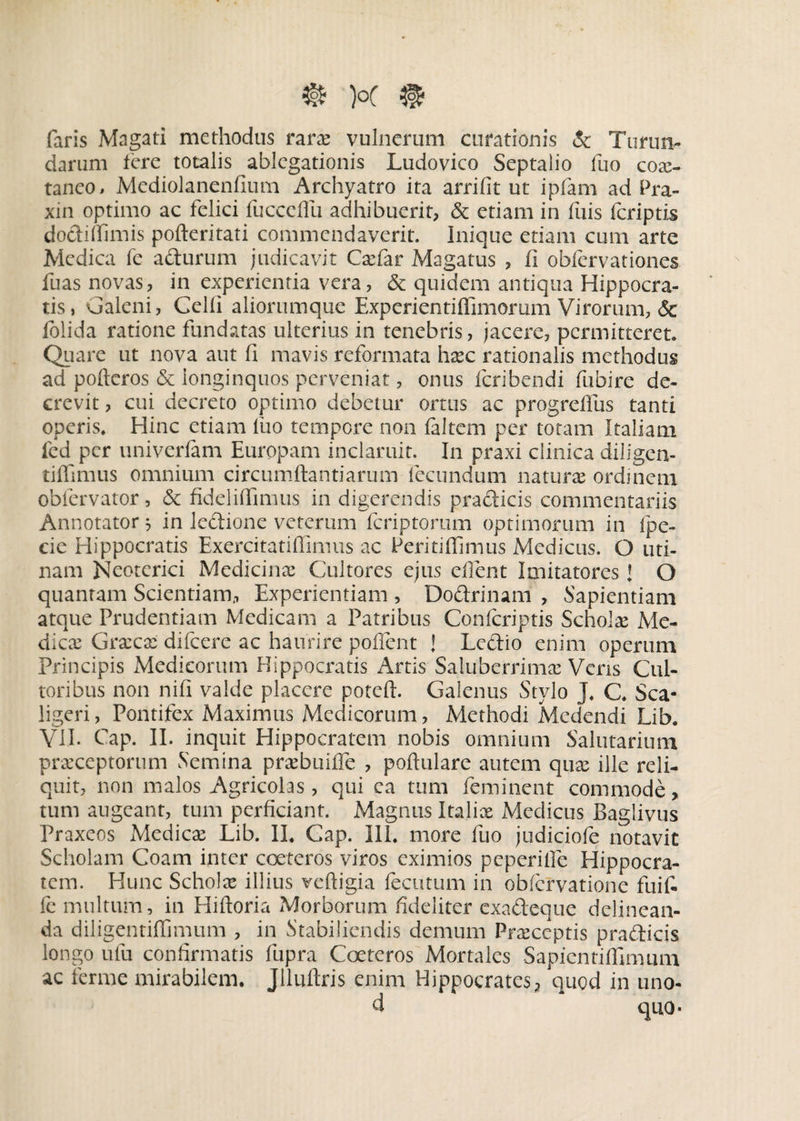 faris Magati methodus rara? vulnerum curationis & Turun¬ darum Iere totalis ablegationis Ludovico Septalio fuo coae¬ taneo , Mediolanenfium Archyatro ita arrifit ut ipfam ad Pra- xin optimo ac felici fucccffu adhibuerit, & etiam in fuis feriptis dodifiumis pofleritati commendaverit. Inique etiam cum arte Medica fe adurum judicavit Cadar Magatus , fi obfervationes fuas novas, in experientia vera, & quidem antiqua Hippocra¬ tis, Galeni, Gelli aliorumque Experientiffimorum Virorum, & folida ratione fundatas ulterius in tenebris, jacere, permitteret. Quare ut nova aut fi mavis reformata hxc rationalis methodus ad pofteros & longinquos perveniat, onus feribendi fubire de¬ crevit , cui decreto optimo debetur ortus ac progreffus tanti operis. Hinc etiam fuo tempore non faltem per totam Italiam fed per univerfam Europam inclaruit. In praxi clinica diligen- tiffimus omnium circumflandarum fecundum naturae ordinem oblervator, & fideliffimus in digerendis pradicis commentariis Annotator 5 in ledione veterum feriptorum optimorum in ipe- cie Hippocratis Exercitatiffimus ac Peritiflimus Medicus. O uri¬ nam Neoterici Medicinae Cultores ejus efient Imitatores J O quantam Scientiam, Experientiam , Dodrinam , Sapientiam atque Prudentiam Medicam a Patribus Con(criptis Schola Me¬ dicae Graecae difeere ac haurire poffent J Ledio enim operum Principis Medicorum Hippocratis Artis Saluberrimae Veris Cul¬ toribus non nifi valde placere poteft. Galenus Stylo J. C. Sca- ligeri, Pontifex Maximus Medicorum, Methodi Medendi Lib. VII. Gap. II. inquit Hippocratem nobis omnium Salutarium praeceptorum Semina praebuiffe , poflulare autem quae ille reli¬ quit, non malos Agricolas, qui ca tum feminent commode, tum augeant, tum perficiant. Magnus Italix Medicus Baglivus Praxeos xMedicx Lib. II. Gap. III. more fuo judiciofe notavit Scholam Coam inter cocte ros viros eximios peperilfe Hippocra¬ tem. Hunc Scholx illius veftigia fecutum in obfervatione fuit fe multum, in Hiftoria Morborum fideliter exadeque delinean¬ da diligentiffimum , in Stabiliendis demum Prxceptis pradicis longo ufu confirmatis fupra Coeteros Mortales Sapientiffimum ac ferme mirabilem. Jlluftris enim Hippocrates, 'quod in uno- d qU0.