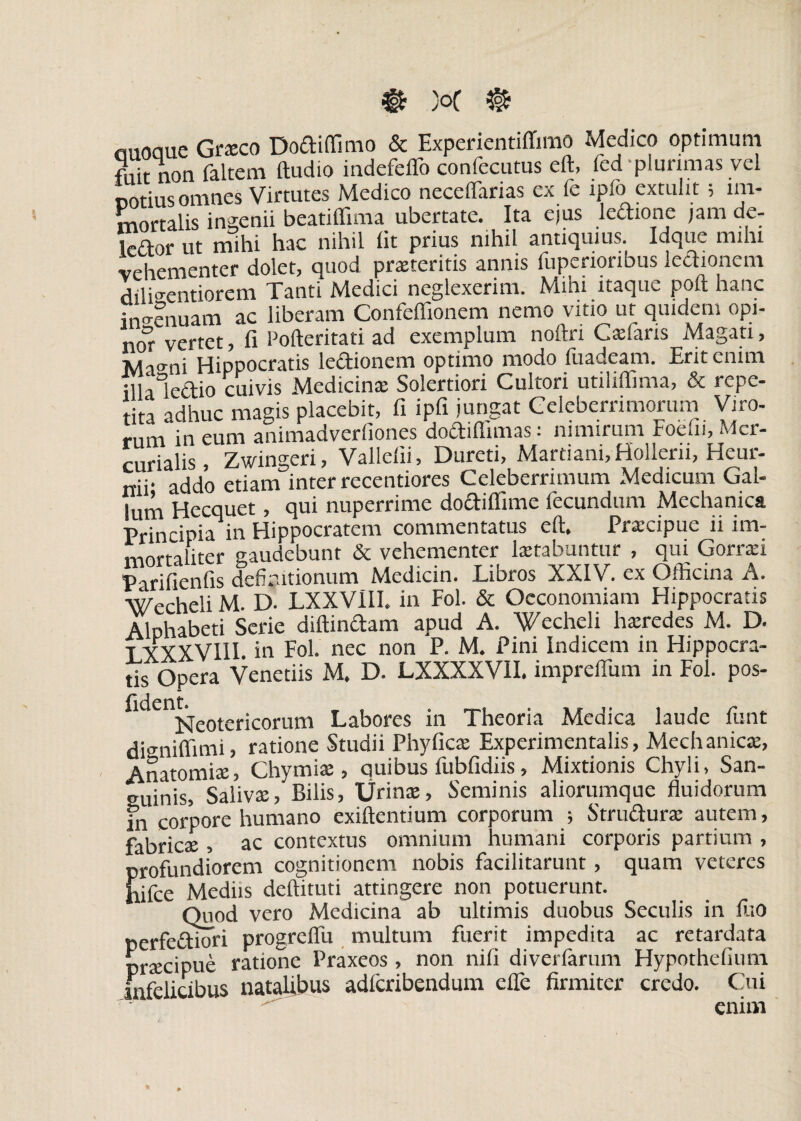 $ }oC @ rmoaue Graeco Bodilfimo & Experientilfimo Medico optimum fiiit non faltem ftudio indefeffo confecutus eft, fed plurimas vel notius omnes Virtutes Medico neceflarias ex fe ipfo extulit; im¬ mortalis ingenii beatiffima ubertate. Ita ejus ledione jam de- ledor ut mihi hac nihil Iit prius nihil antiquius. Idqtte mihi vehementer dolet, quod praiteritis annis fuperioribus ledionem dilisentiorem Tanti Medici neglexerim. Mihi itaque poft hanc ingenuam ac liberam Confeflionem nemo vitio ut quidem opi- nor vertet, fi Pofteritati ad exemplum noftri Ca:faris Magati, Ma^ni Hippocratis ledionem optimo modo fuadeam. Erit enim illa lettio cuivis Medicinae Solertiori Cultori utilifiima, & repe¬ tita adhuc magis placebit, fi ipfi jungat Celeberrimorum Viro¬ rum in eum animadverfiones dodiflimas; nimirum Foefii, Mer¬ curialis, Zwingeri, Vallelii, Dureti, Martiani, Holleni, Heur- nii. addo etiam inter recentiores Celeberrimum Medicum Gal¬ lum Hecquet, qui nuperrime dodiffime fecundum Mechanica Principia in Hippocratem commentatus eft. Praicipuc ii im¬ mortaliter gaudebunt & vehementer laetabuntur , qui Gorraei Parifienfis definitionum Medicin. Libros XXIV. ex Officina A. Wccheli M. D. LXXV1II. in Fol. & Oeconomiam Hippocratis Alphabeti Serie diftindam apud A. Wecheli haeredes M. D. T XXXVIII. in Fol. nec non P. M. Pini Indicem in Hippocra¬ tis Opera Venetiis M. D. LXXXXVII. impreftum in Fol. pos- fident^eotericorum Labores in Theoria Medica laude funt digniffimi, ratione Studii Phylleae Experimentalis, Mechanicae, Anatomiae, Chymiae, quibus fubfidiis, Mixtionis Chyli, San¬ guinis, Salivae, Bilis, Urinae, Seminis aliorumque fluidorum fn corpore humano exiftentium corporum ; Strudurae autem, fabricae, ac contextus omnium humani corporis partium , profundiorem cognitionem nobis facilitarunt, quam veteres hifce Mediis deftituti attingere non potuerunt. Quod vero Medicina ab ultimis duobus Seculis in liio perfediori progreflu multum fuerit impedita ac retardata praecipue ratione Praxeos , non nili diverlarum Hypothefium Infelicibus natalibus adferibendum efle firmiter credo. Cui enim