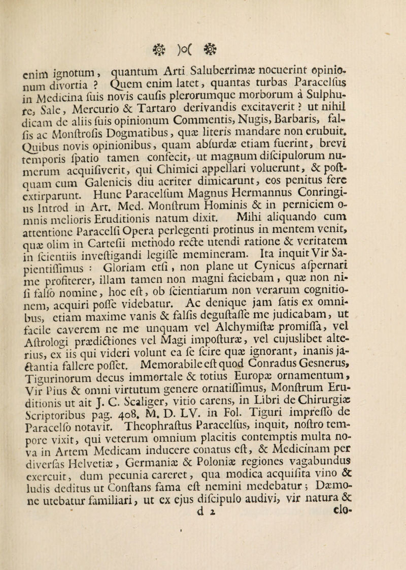 enim ignotum, quantum Arti Saluberrima; nocuerint opinio- num divortia ? Quem enim latet, quantas turbas Paracelfus in Medicina fuis novis caulis plerorumque morborum a Sulphu¬ re; Sale, Mercurio & Tartaro derivandis excitaverit ? ut nihil dicam de aliis fuis opinionum Commentis, Nugis, Barbaris, fal- fis ac Monftrofis Dogmatibus, quae literis mandare non erubuit. Quibus novis opinionibus , quam ablurda: etiam fuerint, brevi temporis fpatio tamen confecit, ut magnum difcipulorum nu¬ merum acquifiverit, qui Chimici appellari voluerunt, & poft- ouam cum Galenicis diu acriter dimicarunt, eos penitus fere extirparunt. Hunc Paracelfum Magnus Hermannus Conringi- us Introd in Art. Med. Monftrum Hominis & in perniciem o- mnis melioris Eruditionis natum dixit. Mihi aliquando cum attentione Paracelfi Opera perlegenti protinus in mentem venit, qua: olim in Cartefii methodo recte utendi ratione & veritatem in fcientiis inveftigandi legiffe memineram. Ita inquit Vir Sa- pientiflimus : Gloriam etfi , non plane ut Cynicus afpernari me profiterer, illam tamen non magni faciebam, qua; non ni¬ li fallo nomine, hoc eft, ob lcientiarum non verarum cognitio¬ nem, acquiri polfe videbatur. Ac denique jam fatis ex omni¬ bus, etiam maxime vanis & falfis deguftafle me judicabam, ut facile caverem nc me unquam vel Alchymifta; promiHa, vel Aftrologi prxdiftiones vel Magi impofturae, vel cujuslibet alte¬ rius, ex iis qui videri volunt ea fe fcire quae ignorant, inanis ja- ftantia fallere polfet. Memorabile eft quod Conradus Gesnerus, Tigurinorum decus immortale & totius Europa; ornamentum, Vir Pius & omni virtutum genere ornatiflimus, Monftrum Eru¬ ditionis ut ait J. C. Scaiiger, vitio carens, in Libri de Chirurgias Scriptoribus pag. 408. M. D. LV. in Fol. Tiguri impreflo de Paracelfo notavit. Theophraftus Paracelfus, inquit, noftro tem¬ pore vixit, qui veterum omnium placitis contemptis multa no¬ va in Artem Medicam inducere conatus eft, & Medicinam per diverfas Helvetiae, Germaniae & Poloniae regiones vagabundus exercuit, dum pecunia careret, qua modica acquifita vino & ludis deditus ut Conftans fama eft nemini medebatur; Da:mo¬ ne utebatur familiari, ut ex ejus difcipulo audivi, vir natura & d x do-