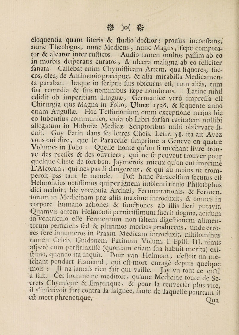 eloquentia quam literis & ftudio doftior: prorfus inconftans, nunc Theologus, nunc Medicus, nunc Magus, tepe compota- tor & aleator inter rufticos. Audio tamen multos paffim ab eo in morbis defperatis curatos, & ulcera maligna ab eo feliciter fanata. Callebat enim Chymifticam Artem, qua liquores, fuc- cos, olea, de Antimonio praecipue, & alia mirabilia Medicamen¬ ta parabat. Itaque in fcriptis ftiis obfcurus eft, tum alias, tum fua remedia & fuis nominibus tepe nominans. Latine nihil edidit ob imperitiam Lingua:, Germanice vero impreffa eft Chirurgia ejus Magna in Folio, Ulmee 15-36. & fequente anno etiam Anguli a;. Hoc Teftimonium omni exceptione majus hic eo lubentius communico, quia ob Libri forfan raritatem nullibi allegatum in Htftorte Medica: Scriptoribus mihi obfervare li¬ cuit. Guy Tatia dans fes letres Chois. Lettr. 58. ita ait Avez votis oui dire, que le Paracelfe (Imprime a Geneve en quatre Volumes in Folio : Quelle honte qifiun (i mechant livre trou- ve des prclles & des ouvriers, qui ne (e peuveut trouver pour quelque Cliofe de fortbon. Jaymerois mieux quon cutimprime L’Alcoran , qui nes pas fi dangereux, & qui au moins ne trorn- peroit pas tant le monde. Poft hunc Paracelfum fecutus eft Helmontius notiffimus qui per ignem infolenti titulo Philofophus dici maluit; hic vocabula Archtei, Fermentationis, & Fermen¬ torum in Medicinam pra: aliis maxime introduxit, & omnes in corpore humano actiones & functiones ab illis fieri putavit. ■Quamvis autem Heknontii perniciffimum fuerit dogma, acidum in ventriculo efle Fermentum non faltem digeftionem alimen¬ torum perficiens fcd & plurimos morbos producens, unde erro¬ res fere innumeros in Praxin Medicam introduxit, nihilominus ran * n Cclcb. Guidonem Patinum Molum. I. Epift. Ili, nimis afpere eum perftrinxiflc (quoniam etiam fua habuit merita) exi- ftnno, quando ita inquit. Pour van Helmont, c’eftoit un me- ichant pendart Flamand , qui eft rnort enrage depuis queloue mois : ji na jamais rien fait qui vaille. Jay vu tout ce qu*il a fait. Cet homine ne meditoit, qu’une Medicine toute de Se- crets Chymiquc & Empirique, & pour ia renverfcr plus vite, il sfinferivoit Fort contra la faignee, faute de laquelle pourtant ii eft rnort phrenetique. 1 * ote.