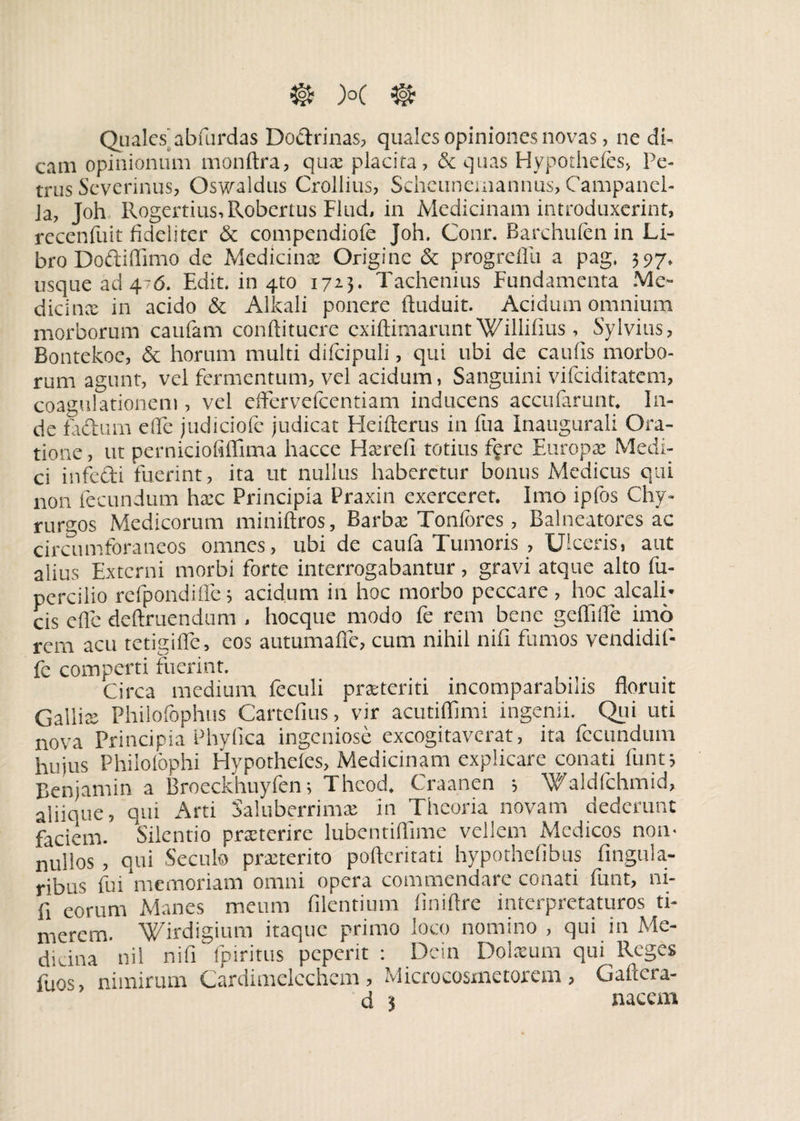 Quales abfurdas Do&rinas, quales opiniones novas, ne di¬ cam opinionum monftra, qux placita, & quas Hypothefes, Pe¬ trus Severinus, Oswaldus Crollius, Scheunemannus, Campancl- Ja, Joh Rogertius,Robertus Flud, in Medicinam introduxerint, rccenfuit fideliter & compendiofe Joh. Conr. Barchufen in Li¬ bro Dodiffimo de Medicinx Origine & progreffu a pag, 597. usque ad 476. Edit, in 4to 172.}. Tachenius Fundamenta Me¬ dicinae in acido & Alkali ponere ftuduit. Acidum omnium morborum caufam conftituere exiftimarunt Willifms, Sylvius, Bontekoe, & horum multi difcipuli, qui ubi de caulis morbo¬ rum agunt, vel fermentum, vel acidum, Sanguini vifeiditatem, coagulationem , vel efifervefcentiam inducens accufarunt, In¬ de fadum ede judiciolo judicat Heifterus in fua Inaugurali Ora¬ tione , ut perniciofiflima hacce Hxrefi totius fere Europae Medi¬ ci infedi fuerint, ita ut nullus haberetur bonus Medicus qui non fecundum hxc Principia Praxin exerceret. Imo ipfos Chy- rurgos Medicorum miniftros, Barbx Tonfores, Balneatores ac circumforaneos omnes, ubi de caufa Tumoris , Ulceris, aut alius Externi morbi forte interrogabantur , gravi atque alto fu- percilio refpondilfe; acidum in hoc morbo peccare , hoc alcali- cis e fle deftruendum , hocque modo fe rem bene gefliife imo rem acu tetigilfe, eos autumafle, cum nihil nifi fumos vendidif- fc comperti fuerint. Circa medium feculi prxteriti incomparabilis floruit Gallice Philofophus Cartefius, vir acutiflimi ingenii. Qui uti nova Principia Phyfica ingeniose excogitaverat, ita fecundum hujus Philofophi Hypotheles, Medicinam explicare conati funt, Benjamin a Broeckhuyfen; Thcod. Craanen ; Waldfchmid, aliique, qui Arti Saluberrimae in Theoria novam dederunt faciem. Silentio praeterire lubentiflime vellem Medicos non¬ nullos , qui Secui® praeterito pofteritati hypothelibus fingula- ribus fui ‘memoriam omni opera commendare conati funt, ni¬ fi eorum Manes meum Alentium iiniftre interpretaturos ti¬ merem. Wirdigium itaque primo loco nomino , qui in Me¬ diana nii nifi fpiritus peperit : Dcin Dolxum qui Reges fuos, nimirum Cardimclcchcm , Microcosmetorem, Gaftcra-