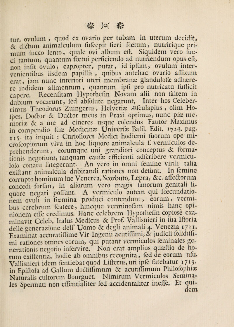 & di edum animaiculum fufeepit fieri fetum, nutririque pri¬ mum fucco lento, quale ovi album eft. Siquidem vero fuc- ci tantum, quantum fetui perficiendo ad nutriendum opus eft, non infit ovulo; eapropter, putat, idipfum, ovulum inter¬ venientibus iisdem papillis , quibus antehac ovario affixum erat, jam nunc interiori uteri membrana: glandulofie adhaere¬ re indidem alimentum , quantum ipfi pro nutricatu fuflicit capere. Recenfitam Hypothefin Novam alii non laltem in dubium vocarunt, fed abfolute negarunt* Inter hos Celeber¬ rimus Theodorus Zuingerus, Helvetiae ^fculapius , olim Ha- fpes, Dodor & Dudor meus in Praxi optimus, nunc piae me* moriae & a me ad cineres usque colendus Fautor Maximus in compendio fuae Medicinae XJniverfae Bafil. Edit* 1714* pag. 115. ita inquit : Curiofiores Medici hodierni fuorum ope mi- crofcopiorum viva in hoc liquore animalcula fi vermiculos de¬ prehenderunt, eorumque uni grandiori conceptus & forma¬ tionis negotium, tanquam caufie efficienti adferibere vermicu- lofo conatu fategerunt. An vero in omni femine virili talia exiftant animalcula dubitandi rationes non defunt* In femine corrupto hominum lue Venerea, Scorbuto, Lepra, &c. afFedorum concedi forfan, in aliorum vero magis fanorum genitali li¬ quore negari poffunt. A vermiculo autem qui fecundatio- nem ovuli in femina produci contendunt, eorum, vermi¬ bus cerebrum fcatere, hineque verminofam nimis hanc opi¬ nionem effe credimus. Hanc celebrem Hypothefin copiose exa¬ minavit Celeb* Italus Medicus & Prof. Vallisnieri in fua Iftoria delle generazione delf Uomo & degli animali 4. Venezia 172.1. Examinat accuratiflime Vir Ingenii acutiffimi, & judicii folidiffi- mi rationes omnes eorum, qui putant vermiculos feminales ge¬ nerationis negotio infervire. Non erat amplius quxftio de ho¬ rum exiftentia, hodie ab omnibus recognita, fed de eorum ufu. Vallisnieri idem fentiebatquod Lifterus, uti ipfe fatebatur 1715. in Epiftola ad Gallum dodiffimum & acutifiimum Philofophix Naturalis cultorem Bourguet. Nimirum Vermiculos Semina¬ les Spermati non eflentialiter fed accidcntaliter inefle. Et qui¬ dem