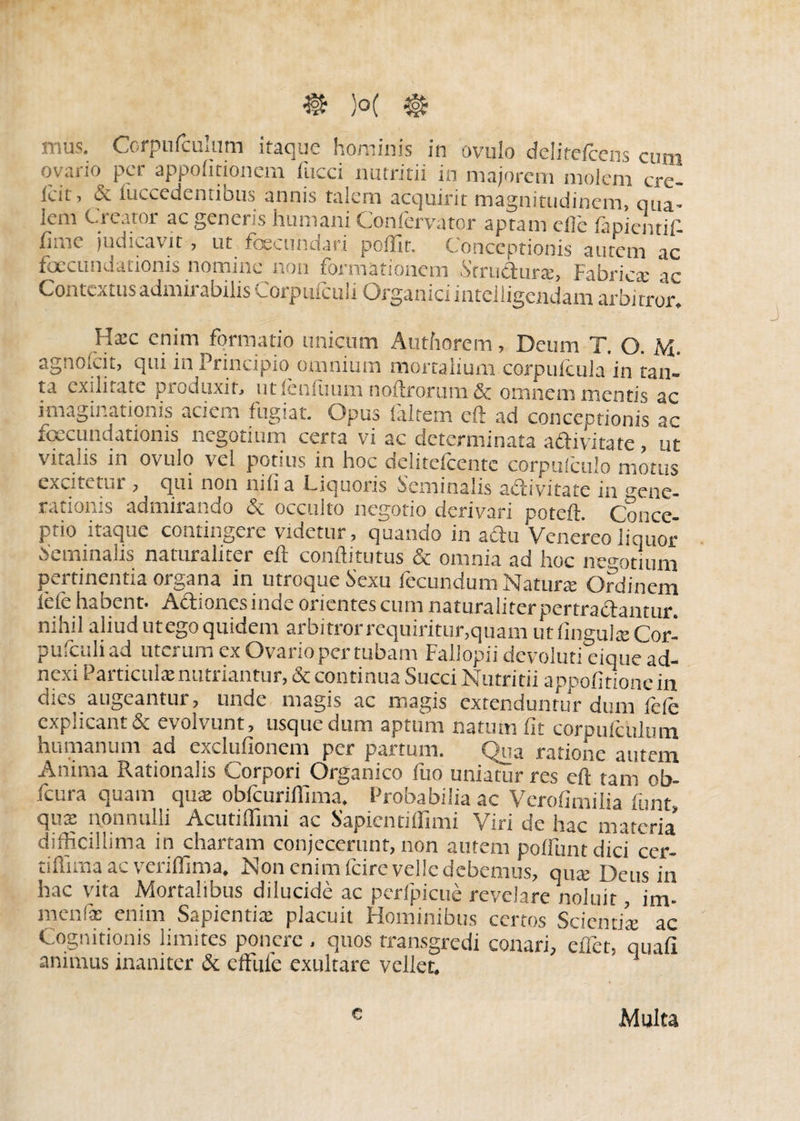 & )°( 5t£ mus. Corpnfculum itaque hominis in ovuio delitefcens cum ovario per appofitionem fucci nutritii in majorem molem cre- ieu ? & iuccedentibus annis talem acquirit magnitudinem, qua¬ lem Creator ac generis humani Confervator aptam efie lapientifi fime judicavit, ut fbecundari pollit. Conceptionis autem ac foecundationis nomine non formationem Strudura:, Fabrica: ac Contextus admii abilis ^orpmculi Organici intelligendam arbitror* Hxc enim formatio unicum Authorem, Deum T. O. M. agnolcit, qui in Principio omnium mortalium corpufcula in tan¬ ta exilitate produxit, utlenfuum noftrorum & omnem mentis ac imaginationis aciem fugiat. Opus laltem eft ad conceptionis ac foecundationis negotium certa vi ac determinata adivitate , ut vitalis in ovuio vel potius in hoc delitefcente corpufculo motus exdtetut, qui non mlia Ciquoris Seminalis adivitate in gene¬ rationis admirando & occulto negotio derivari poteft. Conce¬ ptio itaque contingere videtur, quando in adu Venereo liquor dentinalis naturaliter eft conftitutus & omnia ad hoc negotium pertinentia organa in utroque Sexu fecundum Natura: Ordinem lefe habent. Adionesinde orientes cum naturaliter pertradantur. n.nil aliud utego quidem aibmoi icquirittir,quam ut lingula: Cor- pufculi ad uterum ex Ovario per tubam Fallopii devoluti eique ad¬ nexi Particula: nutriantur, & continua Succi Nutritii appofitionein dies augeantur, unde magis ac magis extenduntur dum fele explicant & evolvunt, usque dum aptum natum fit corpulculum humanum ad exclufionem per partum. Qua ratione autem Anima Rationalis Corpori Organico fuo uniatur res eft tam ob- fcura quam qua: obfcuriilima. Probabilia ac Verofimilia fiunt, qux nonnulli Acutiflimi ac Sapienti ffimi Viri de hac materia* difficillima in chartam conjecerunt, non autem poliunt dici cer- tiftima ac veriffima. Non enim fcire velle debemus, qua: Deus in hac vita Mortalibus dilucide ac perfpicue revelare noluit, im- menfie enim Sapientia: placuit Fleminibus certos Scientia: ac Cognitionis limites ponere - quos transgredi conari, effet, quali animus inaniter & effufe exultare vellet. Multa