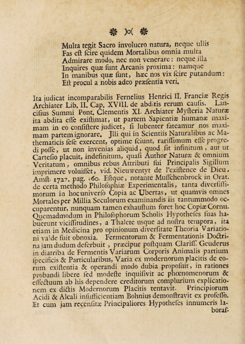 Multa tegit Sacro involucro natura, neque ullis Fas eft fcire quidem Mortalibus omnia multa Admirare modo, nec non venerare: neque ilia Inquires qua: funt Arcanis proxima: namque In manibus quae funt, haec nos vix fcire putandum: Eft procul a nobis adeo prxfentia veri» Ita judicat incomparabilis Fernclius Henrici II. Francix Regis Archiater Lib. II. Gap. XV ili. de abditis rerum caufis. Lan- cifius Summi Pont. Clementis XI. Archiater Myfteria Naturae ita abdita efle exiftimat, ut partem Sapientix humanx maxi¬ mam in eo confiftere judicet, fi lubenter fateamur nos maxi¬ mam partem ignorare. Jlli qui in Scientiis Naturalibus ac Ma¬ thematicis fele exercent, optime fciunt, rariflimum efle progre¬ di pofle, ut non invenias aliquid, quod fit infinitum, aut ut Cartefio placuit, indefinitum, quafi Author Naturx & omnium Veritatum, omnibus rebus Attributi fui Principalis Sigillum imprimere voluiflet, vid. Nieuwentyt de 1’exiftence de Dieu. Amft- 1727. pag. ;<5o. Eftque, notante Mufichenbroek in Orat, de certa methodo Philoiophix Experimentalis, tanta diverlifli- morum in hocuniverlb Copia ac Ubertas, ut quamvis omnes Mortales per Millia Secuiorum examinandis iis tantummodo oc¬ cuparentur, nunquam tamen exhauftum foret hoc Copix Cornu. Ouemadmodum in Philofophorum Scholis Hypothefes fuas ha¬ buerunt vicilfitudines, a Thalete usque ad noftra tempora , ita etiam in Medicina pro opinionum diverfitate Theoria Variatio¬ ni va'de fuit obnoxia. Fermentorum & Fermentationis Doctri¬ na jam dudum deferbuit, prxeipue poftquam Clarilf Geuderus in diatriba de Fermentis Variarum Corporis Animalis partium lpecificis & Particularibus, Varia ex modernorum placitis de eo¬ rum exiftentia & operandi modo dubia propofuit, in rationes probandi libere fed modefte inquifivit ac phoenomenorum & effedtuum ab his dependere creditorum complurium explicatio¬ nem ex didis Modernorum Placitis tentavit. Principiorum Acidi & Alcali infufficientiam Bohnius demonftravit ex profelfo. Et cum jam recenfitx Principaliores Hypothefes innumeris la- ' boraf-