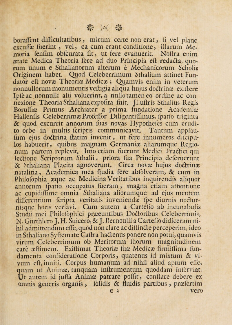 •©* )°C # boraflent difficultatibus, mirum certe non erat, fi vel plane excuffx fuerint , vel, ea cum erant conditione, illarum Me¬ moria fenfim obfcurata fit, ut fere evanuerit. Noftra enim astate Medica Theoria fere ad duo Principia eft redada, quo¬ rum unum e Sthalianorum alterum e Mechanicorum Scholis Originem habet Quod Celeberrimum Mhalium attinet Fun¬ dator eft novas Theorix Medicx 5 Quamvis enim in veterum nonnullorum monumentis veftigia aliqua hujus dodrinx exifterc Ipfe ac nonnulli alii voluerint, a nullo tamen eo ordine ac con nexione Theoria Sthaliana expolita fuit Jliuftris Sthalius Regis Boruffix Primus Archiater a prima fundatione Academix Hallenfis Celeberrimx Profeflbr Diligentiffimus, Ipatio triginta & quod excurrit annorum fuas novas Hypotheles cum erudi¬ to orbe in multis feriptis communicavit Tantum applau- fum ejus dodrina ftatim invenit, ut fere innumeros difeipu* los habuerit, quibus magnam Germanix aliarumque Regio¬ num partem replevit Imo etiam fuerunt Medici Pradici qui ledione Scriptorum Sthalii, priora fua Principia deferuerunt & vSthaliana Placita agnoverunt Circa novx hujus dodrinx natalitia, Academica mea ftudia fere ablblveram, & cum in Philofophia xque ac Medicina Veritatibus inquirendis aliquot annorum fpatio occupatus fueram , magna etiam attentione ac cupidiffime omnia Sthaliana aliorumque ad ejus mentem differentium Icripta veritatis inveniendx (pe diurnis nodur- nisque horis veriavi. Cum autem a Cartefio ab incunabulis Studii mei Philofophici prxeuntibus Dodoribus Celeberrimis, N. Gurthlero J. H Suicero, & J. Bernoulli a Cartefio didiceram ni¬ hil admittendum effe,quod non clare ac diftinde perceperim, ideo in Sthaliano Syftemate Gaftra hadenus ponere non potui, quamvis virum Celeberrimum ob Meritorum fuorum magnitudinem care xftimem. Exiftimat Theorix fux Medicx firmiffima fun¬ damenta confideratione Corporis, quatenus id mixtum & vi¬ vum eft, inniti. Corpus humanum ad nihil aliud aptum die, quam ut Animx, tanquam inftrumentum quoddam inferviat. Ut autem id juffa Animx patrare poffit, conflare debere ex omnis generis organis, folidis & fluidis partibus, prxlertim