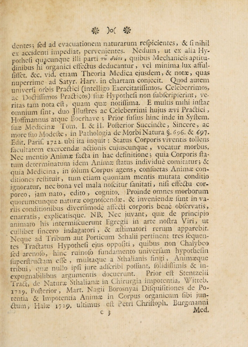 dentes; (ed ad evacuationem naturarum refpicientes, & flnihil ex accidenti impediat, pervenientes. Nedum, ut ex alta Hy- pctheli quacunque ilii parti tQ , quibus Mechanicis apritu- ainibus hi‘organici effectus deducantur, vci minima lux attul- liflct. &c. vid. etiam Theoria Medica ejusdem, & notae, quas nuperrime ad Satyr. Harv. in chartam conjecit. Quod autem uni verti orbis Pradici (inteiligo Exercitatiffimos, Celeberrimos, ac' Dodiffimos Pra&icos) fuaT Hypothefi non fubfcripferint, ve¬ ritas tam nota eft, quam quae notiffima. E multis mihi inftar omnium fint, duo Jlluftres ac Celeberrimi hujus a;vi Pradici, Hoffmannus atque Eoerhave ; Prior futius hinc inde in Syftem. iux Medicinae Toni. I. & II. Pofterior Succinde, Sincere, ac more fuo Modefte, in Pathologia de Morbi Natura & 6p7- Edit. Parif. 1711. ubi ita inquit: Status Corporis viventis tollens facul ratem exercendae actionis cujuscunque , vocatur moibus. Nec mentio Animae fada in hac definitione; quia Corporis ftx- tiun determinatum idem Animae flatus individue comitatur; & aiiia Medicina, in foium Corpus agens, confuetas Animae con¬ ditiones reftituit, tutn etiam quoniam mentis mutata conditio ignoratur nec bona vel mala nofcitur limitati, nili effectu coi- edito , cognito. Proinde omnes morborum quorumcunque naturae cognoiccnuai, oc invenienda, lunt in va¬ riis conditionibus diveriimode affecti corporis bene obfervatis, enarratis, explicatisquc. NB. Nec juvant, quae de principio animato his intermifeuerunt Egregii in arte noftra Viri, ut cf libet (incero indagatori , & aeftimatori rerum apparebit. Ncq„e ad Tribum aut Porticum Sthaiii pertinent tres fequen- tes Tradatus Hypothefi ejus oppofiti, quibus non Chalybeo led arenofo, hinc ruinofo fundamento univerfam hypothefin fuDerfffudam ede , multaque a Sthalianis lingi, Atiinueque tribui cnx nullo ipfi jure adferibi poliunt, folidiffimis & in¬ expugnabilibus argumentis docuerunt. Prior eft Stentzclu Tract, de Natur*'Sthalians in Chirurgia impotentia, Vitteo. 1709. Pofterior, Mart. Nagii Borosnyai Difquiimones de Po¬ tentia & Impotentia Anims in Corpus organicum ffbi jun- dum, Ha!»'1719, ultimus eft Petri Chriftopn. Burgmanni Q s JVlccL