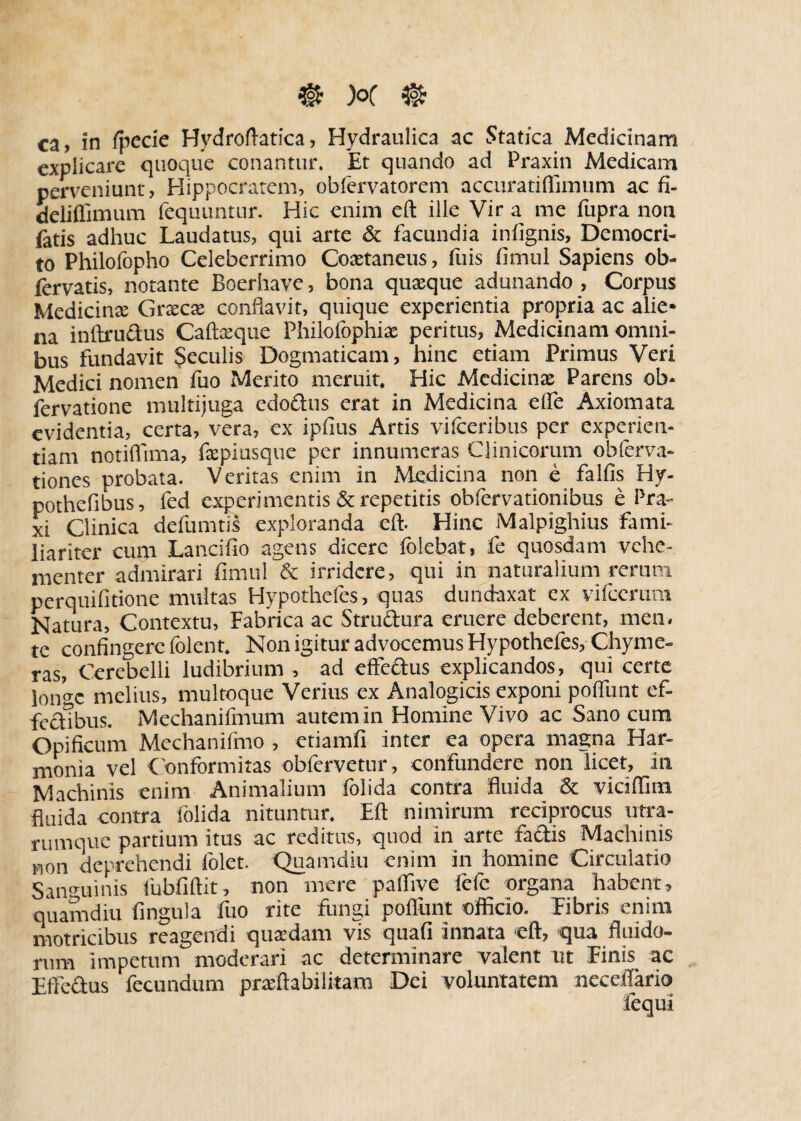 ca, in fpecie Hydroftatica, Hydraulica ac Statica Medicinam explicare quoque conantur. Et quando ad Praxin Medicam perveniunt, Hippocratem, obfervatorem accuradffimum ac fi- deliflimum fequuntur. Hic enim eft ille Vir a me fupra non latis adhuc Laudatus, qui arte & facundia infignis, Democri¬ to Philofopho Celeberrimo Coaetaneus, fuis fimul Sapiens ob- fervatis, notante Boerhave, bona quaeque adunando , Corpus Medicina: Graeca: conflavit, quique experientia propria ac alie¬ na inftrudus Caftaeque Philofophix peritus, Medicinam omni¬ bus fundavit Seculis Dogmaticam, hinc etiam Primus Veri Medici nomen fuo Merito meruit. Hic Medicinae Parens ob- fervatione multijuga edoftus erat in Medicina elfe Axiomata evidentia, certa, vera, ex ipfius Artis vifceribus per experien¬ tiam notiflima, faepiusque per innumeras Clinicorum obferva- tiones probata. Veritas enim in Medicina non e falfis Hy- pothefibus, fed experimentis & repetitis obfervationibus e Pra- xi Clinica defumtis exploranda eft. Hinc Malpighius fami¬ liariter cum Lancifio agens dicere (olebat, fe quosdam vehe¬ menter admirari fimul & irridere, qui in naturalium rerum perquifidone multas Hypothefes, quas dundaxat ex vifccrum Natura, Contextu, Fabrica ac Struftura eruere deberent, men¬ te confingere folent. Non igitur advocemus Hypothefes, Chyme- ras, Cerebelli ludibrium , ad effe&us explicandos, qui certe longe melius, multoque Verius ex Analogicis exponi poflunt ef¬ fectibus. Mechanifmum autem in Homine Vivo ac Sano cum Opificum Mechaniftno , etiamfi inter ea opera magna Har¬ monia vel Conformitas obfervetur, confundere non licet, in Machinis enim Animalium folida contra fluida & viciflim fluida contra folida nituntur. Eft nimirum reciprocus utra¬ rumque partium itus ac reditus, quod in arte factis Machinis Mon deprehendi folet. Quamdiu enim in homine Circulatio Sanguinis lubfiftit, non mere palfive fefc organa habent, quamdiu fingula fuo rite fungi poflunt officio. Fibris enim motricibus reagendi quaedam vis quafi innata eft, qua fluido¬ rum impetum moderari ac determinare valent ut Finis ac Effe&us fecundum praeftabilkam Dei voluntatem necctfario