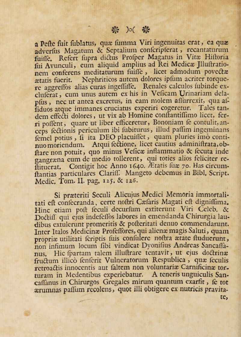 a Pefte fuit fublatus, quae fumma Viri ingenuitas erat, ea quae adverfus Magatum & Septalium confcripferat, recantaturum fuifle, Refert fupra didus Profper Magatus in Vitae Hiftoria fui Avunculi, eum aliquid amplius ad Rei Medicae Jliuftratio- nem conferens meditaturum fuifle , licet admodum poveda: aetatis fuerit. Nephriticos autem dolores iplum acriter torque¬ re aggreflos alias curas ingeflifle. Renales calculos iubinde ex- cluferat, cum unus autem ex his in Veneam Urinariam dela- pfus, nec ut antea excretus, in eam molem afiiirrexit, qua al- 1 iduos atque immanes cruciatus experiri cogeretur. Tales tan¬ dem effedi dolores, ut vix ab Homine conftandffimo licet, fer¬ ri poflent, quare ut liber efficeretur, Bononiam fe contulit,an¬ ceps fedionis periculum ibi fubiturus, illud paffim ingeminans femel potius , fi ita DEO placuiflet, quam pluries imo conti¬ nuo moriendum. Atqui fedione, licet cautius adminiftrata, ob- ftare non potuit, quo minus Veficae inflammatio & fecuta inde gangrtena eum de medio tollerent, qui toties alios feliciter rc- ftituerat. Contigit hoc Anno 1640. Altatis fuae 70. Has circum¬ flandas particulares Clarifll Mangeto debemus in Bibi, Script. Medie, Tom. II. pag. nj. & izs. Si prceteriti Seculi Alicujus Medici Memoria immortali¬ tati eft confecranda, certe noftri Cedaris Magati eft digniffima. Hinc etiam poft feculi decurfum extiterunt Viri Celeb. & Doclifl qui ejus indefeflos labores in emendanda Chirurgia lau¬ dibus extulerunt promeritis & pofteritati denuo commendarunt. Inter Italos Medicinae Profeflbres, qui alienae magis Saluu, quam propriae utilitati feriptis fuis confulere noftra aetate ftuducrunt, non infimum locum fibi vindicat Dyonifius Andreas Sancafla- nus. Hic Ipartam talem illuftrare tentavit, ut ejus dodrinae frudum illico fenferit Vulneratorum Respublica , quae feculis retroadis innocentis aut faltem non voluntaria Carnificinae tor¬ turam in Medentibus experiebatur. A teneris unguiculis San- caflanus in Chirurgos Gregales mirum quantum exarfit, fe tot aerumnas paflfum recolens, quot illi obtigere ex nutricis pravita-