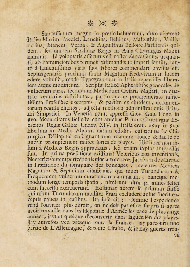 Sancaffanum magno in pretio habuerant, dani viverent Italiae Maximi Medici, Lancifius, Beliinus, Malpighfiis, Vallis- nerius, Bianchi, Verna, & Auguftinus Belloffe Parifienfis qui¬ dem , fed tandem Sardiniae Regis in Aula Chyrurgus Magni nominis. Id voluptatis aflecutuseft nofter Saneaffanus, ut quan¬ to ab homuncionibus teruncii aeftimandis fe impeti lentiit, tan¬ to a Laudatifimiis viris fuos labores commendari gavifus eft. Septuagenario proximus Uvam Magatum Redivivum in lucem edere voluiffet, modo Typographum in Italia repeniffet libera¬ lem atque munificum. Scripfit Italice Aphorifinos generales de vulnerum cura, fecundum Methodum Cadaris Magati, in qua- tuor centurias diftributos , partimque ex praememorato famo- lifiimo Profefiore excerptos , & partim ex ejusdem, documen¬ torum regula elicitos, adjeda methodo adminiftrationis Balla- mi Simpatici. In Venetia 1715. apprefib Giov. Gab. Henz. in gvo. Modo citatus Bellofte cum antehac Primus Chyrurgus Ex¬ ercitus Regis Gallice Ludov. XIV* in Italia erat, 169;. in gvo. libellum in Medio Alpium natum edidit, cui titulus Le Chi- rurgien D’HopitaI enleignant une maniere douce & facile de guerir promptement toutes fortes de playes. Hic liber non fo- lum a Medicis Regiis approbatus , fed etiam fepius impreflus fuit. In prima praefatione exiftimat Veteribus nos inventionis, Neotericisautem perfedionis gloriam debere. Jacobum de Marque in Praefatione du fommaire des bandages , celebres Medicos Magatum & Septalium citafteait, qui ufum Turundarum & Frequentem vulnerum curationem damnarunt, haneque me¬ thodum longo temporis fpatio , nimirum ultra 40. annos felici cum fucceffu exercuerunt. Exiftimat autem fe primum fuifie qui ufum Turundarum totaliter Praxi excludere aufus fuerit ex¬ ceptis paucis in cafibus. Ita ipfe ait : Comme Fexpcrience rend Pouvrier plus adroit, on ne doit pas eftre furpris fi apres avoir travaille dans les Hopitaux dfArmeeles pace de plusvingt annees, jayfait quelque d’ecouverte dans laguerifon des playes. Jay autrefois veu presque toute la France , jay parcouru une partic de I/Allemagne ? & toute Litalie, & je nay gueres trou- * 'V ve