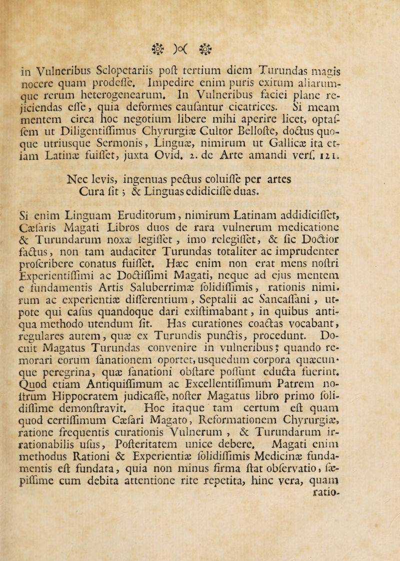 % )°( ® in Vulneribus Sclopetariis poft tertium diem Turundas magis nocere quam prodefle. Impedire enim puris exitum aliarum- que rerum heterogenearum. In Vulneribus faciei plane re¬ jiciendas eflfe, quia deformes caufantur cicatrices. Si meam mentem circa hoc negotium libere mihi aperire licet, optaf fem ut Diligentiffimus Chyrurgiae Cultor Bellofte, dodus quo¬ que utriusque Sermonis, Linguas, nimirum ut Gallicas ita et¬ iam Latinas fuiflet, juxta Ovid. 2. de Arte amandi verf. 111. Nec levis, ingenuas pedus coluifie per artes Cura fit j & Linguas edidicifle duas. Si enim Linguam Eruditorum, nimirum Latinam addidiciflet, Caelaris Magati Libros duos de rara vulnerum medicatione Turundarum noxa, legiifet , imo relegiflet, & fic Dodior fadus, non tam audaciter Turundas totaliter ac imprudenter proferibere conatus fuiflet. Haec enim non erat mens noftri Expericntiflimi ac Dodiflimi Magati, neque ad ejus mentem e fundamentis Artis Saluberrimae folidiflimis, rationis nimi* rum ac experientia differentium , Septalii ac Sancaflani , ut- pote qui cafus quandoque dari exiftimabant, in quibus anti¬ qua methodo utendum fit. Has curationes coadas vocabant, regulares autem, quas ex Turundis pundis, procedunt. Do¬ cuit Magatus Turundas convenire in vulneribus* quando re¬ morari eorum fanationem oportet, usquedum corpora quaecim* que peregrina, quas fanationi obftare poffiint eduda fuerint. Quod etiam Antiquiffimum ac Excellentiflimum Patrem no- itrum Hippocratem judicafle, nofter Magatus libro primo foli- diffime demonftravit. Hoc itaque tam certum efl quam quod certiflimum Casfari Magato, Reformationem Chyrurgiae, ratione frequentis curationis Vulnerum , & Turundarum ir¬ rationabilis ufus, Pofteritatem unice debere. Magati enim methodus Rationi & Experientias folidiflimis Medicinas funda¬ mentis eft fundata, quia non minus firma ftat obfervatio, fas- piffime cum debita attentione rite repetita, hinc vera, quam ratio-