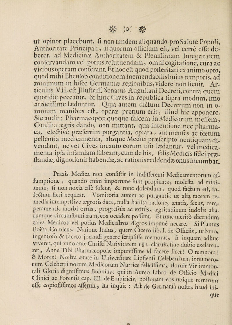 €» K ® ut opinor placebunt* fi non tandem aliquando-pro Salute Populi, Authoritate Principali, ii quorum officium eft, vel certe e ile de¬ beret, ad Medicinae Authoritatem 6c Pleniffimam Integritatem conlervandam vel potius redimendam , omni cogitatione, cura ac viribus operam conferant. Et hoceft quod pertentati exanimo opto, quod mihi Eheulob conditionem inemendabilis hujus temporis, ad minimum in hifce Germaniae regionibus, videre non licuit. Ar¬ ticulus Vil.eft Jlluftriffi Senatus Auguftani Decreti,contra quem quotidie peccatur, & hinc Cives in republica fupra modum, imo atrociffime laeduntur. Quia autem dictum Decretum non in o- mnium manibus eft, operae pretium erit, illud hic apponere. Sic audit: Pharmacopoei quoque falcem in Medicorum mertem, Confilia aegris dando, non mittant, qua intentione nec pharma- ca, eledive prae ferti m purgantia, opiata, autmenfes ac foetum pellentia medicamenta, absque Medici praeferipto neutiquam di¬ vendant, ne vel C ives incauto eorum ufu laedantur, vel medica¬ menta ipfa infamiam fubeant, cum de his, (olis Medicis fidei prae- ftandae, dignotionis habenda, ac rationis reddendae onus incumbat, Praxis Medica non confiftit in indifferenti Medicamentorum af- fumptione , quando enim importune funt propinata, molefta ad mini¬ mum, fi non noxia elfe folent, 6c tunc dolendum, quod fa&um eft, in- fedum fieri nequeat. Vomitoria autem ac purgantia ut alia, taceam re¬ media intempeftive aegrotisdata, nulla habita ratione, itatis, fexus, tem¬ peramenti, morbi ortus, progrefsus ac exitiis, aegritudinum indolis alia- rumque circumftantiarum, eos occidere poflunt. Et tunc merito dicendum tales Medicos vel potius Medicaftros ^Egros impune necare. Si Plautus Poeta Comicus, Natione Italus, quem Cicero lib.I.de Officiis, urbano, ingeniofo & faceto jocandi genere fcripfifte memorat, fi inquam adhuc viveret, qui anno ante Chrifti Nativitatem 18 2. claruit, fine dubio exclama¬ ret, Anne Tibi Pharmacopolae impuniffime id facere licet! O tempora! o Mores! Noftra astate in Univerfitate Liphenfi Celeberrima, innumero¬ rum Celeberrimorum Medicorum Nutrice feliciffima, floruit Vir immor¬ tali Gloria digniffimus Bohnius, qui in Aureo Libro de Officio Medici Clinici ac Forenfis cap. III. de Empiricis, poftquam eos ubique terrarum tffe copiofiffimos afleruit, ita inquit ; Aft de Germania noftra haud ini¬ que