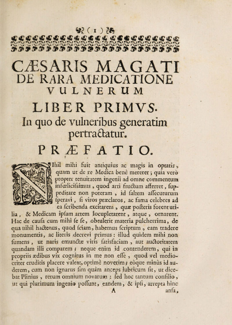 w (I)» CAESARIS MAGATI DE RARA MEDICATIONE VULNERUM LIBER FRIMVS* In quo de vulneribus generatim pertrahatur, P R M F A T I O. f Ihil mihi fuit antiquius ac magis in optatis * quam ut de re Medica bene mererer; quia vero propter tenuitatem ingenii ad omne commentum infoelicifsimus quod arti frudum afferret, fup» peditare non poteram > id falcem aflecuturum fperavi , fi viros praeclaros, ac fama celebres ad ea fcribenda excitarem , quae pofteris forent uti¬ lia , & Medicam iplam artem locupletarent, atque , ornarent» Hac de caufa cum mihi fe fe, obtulerit materia pulcherrima, de qua nihil hadenus, quod fciam, habemus fcriptum , eam tradere monumentis, ac literis decrevi primus : illud quidem mihi non fumens , ut naris e munde viris fatisfaciam , aut audoritateni quandam illi comparem ; neque enim id contenderem, qui in propriis aedibus vix cognitus in me non efTe , quod vel medio¬ criter eruditis placere valeat, optime noverim ; ebque minus id au¬ derem, cum non ignarus fim quam anceps lubricum fit, ut dice¬ bat Plinius , rerum omnium novarum : fed hoc tantum confilio» ut qui plurimum ingenio poliunt, eandem, & ipfi, arrepta hinc A anfa*