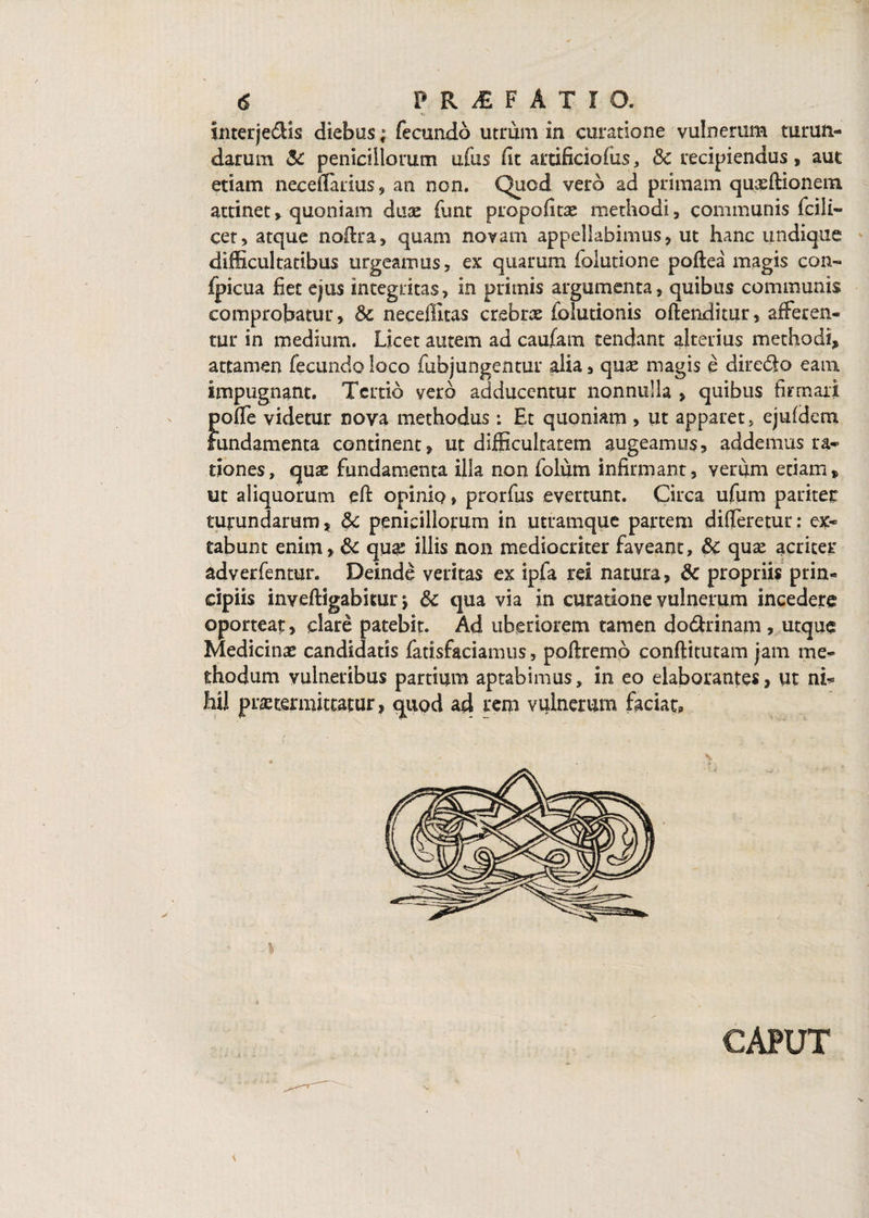 interjedHs diebus; fecundo utrum in curatione vulnerum turun¬ darum & penicillorum ufus iit artificiofus, 8c recipiendus, aut etiam neceffiuius, an non. Quod vero ad primam quaeftionem. attinet, quoniam dux funt propofitas methodi, communis fcili- cet, atque noffira, quam novam appellabimus, ut hanc undique difficultatibus urgeamus, ex quarum folutione poftea magis con- fpicua fiet ejus integritas, in primis argumenta, quibus communis comprobatur, Sc neceffitas crebrae folutionis oftenditur, afferen¬ tur in medium. Licet autem ad caufam tendant alterius methodi, attamen fecundo loco fubjungentur alia, quse magis e diredlo eam impugnant. Tertio vero adducentur nonnulla , quibus firmari poffe videtur nova methodus: Et quoniam , ut apparet, ejufdem fundamenta continent, ut difficultatem augeamus, addemus ra¬ tiones, quae fundamenta illa non fotum infirmant, verum etiam, ut aliquorum eft opinio, prorfus evertunt. Circa ufum paritet turundarum, &c penicillorum in utramque partem differetur: ex- tabunt enim, & qua; illis non mediocriter faveant, &c quae acriter adverfentur. Deinde veritas ex ipfa rei natura, & propriis prin¬ cipiis inyeftigabitur y &c qua via in curatione vulnerum incedere oporteat, clare patebit. Ad uberiorem tamen do&rinam, utque Medicinae candidatis fatisfaciamus, poftremp conftitutam jam me¬ thodum vulneribus partium aptabimus, in eo elaborantes, ut ni- liil praetermittatur, quod ad rem vulnerum faciat, CAPUT