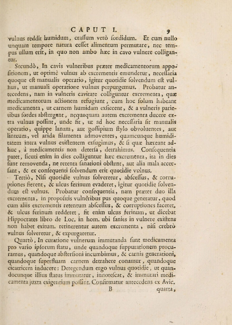 vulnus reddit kumidum, craflum vero fordidum. Et cum nullo unquam tempore natura cedet alimentum permutare , nec tem¬ pus ullum erit, in quo non ambo haec in cavo vulnere colligan¬ tur. Secundo, In cavis vulneribus praeter medicamentorum appo- dtionem, ut optime vulnus ab excrementis emundetur, necedaria quoque eft manualis operatio, igitur quotidie folvendum eft vuh iius, ut manuali operatione vulnus perpurgemus. Probatur an¬ tecedens, nam in vulneris cavitate colliguntur excrementa, quas medicamentorum adlionem refugiunt, cum hoc folum habeant medicamenta, ut carnem humidam exdecent, &c a vulneris parie¬ tibus fordes abftergant, nequaquam autem excremenra ducere ex¬ tra vulnus poflint, unde lit, ut ad hoc necedaria fit manualis operatio, quippe lanam, aut godipium ftylo obvoluentes, aut linteum, vel arida filamenta admoventes, quamcunque humidi- tatem intra vulnus exiftentem exfugimus, & fi qu.ce haereant ad¬ huc , a medicamentis non deterfa , detrahimus. Confequentk patet, deuti enim in dies colliguntur harc excrementa, ita in dies funt removenda, ne retenta fanationi obftent, aut alia mala accei*- fant, & ex confequenti folvendum erit quotidie vrdnus. • Tertio, Nid quotidie vulnus folveretur, abfcediis, & corru¬ ptiones fierent, 6c ulcus ferinum evaderet, igitur quotidie folven- dum e fi vulnus. Probatur confequentia, nam prseter duo illa excrementa, in propofitis vulneribus pus quoque generatur, quod cum aliis excrementis retentum abfcediis, & corruptiones faceret» &: ulcus ferinum redderet, dt enim ulcus ferinum, ut dicebat Hippocrates libro de Loc. in hom. ubi fanies in vulnere exiftens non habet exitum, retinerentur autem excrementa , nid crebro vulnus folveretur, & expurgaretur. Quarto, In curatione vulnerum immutanda funt medicamenta pro vatio ipforum datu, unde quandoque fuppuradonem procu¬ ramus, quandoque abfterdoni incumbimus, 5c carnis generationi, quandoque fuperHuam carnem detrahere conamur, quandoque cicatricem inducere: Detegendum ergo vulnus quotidie, ut quan- docunqtie illius datus immutatur, innotefeat, & immutari medi¬ camenta juxta exigentiam polllnt. Confirmatur antecedens ex Avie. B quarta,