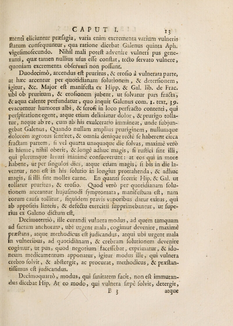 menti eliciuntur praefagia, varia enim excrementa varium vulneris (fatum confequuntur, qua ratione dicebat Galenus quinta Aph, vigelimofecundo. Nihil mali poteft advenire vulneri pus gene¬ ranti , quae tamen nullius ulus efte condat, ted:o fervato vulnere, quoniam excrementa ob fer vari non poliunt. Duodecimo, arcendus eft: pruritus, & erolio a vulnerata parte, at haec arcentur per quotidianam folutionem, & deterfionem, igitur, &c. Major eft: manifefta ex Hipp. & Gah lib. de Frac. ubi ob pruritum, & erofionem jubent, ut folvatur pars fra£ta, &aqua calente perfundatur, quo inquit Galenus com. i. text* $p. evacuentur humores albi, & feroft in loco perfra&o contenti, qui perfpiratione egent, atque etiam deliniatur dolor, & prurigo tolla¬ tur, neque ab re, cum ab his exulceratio immineat, unde fubjun- gebat Galenus, Quando nullam amplius pruriginem, nullumque dolorem aegrotus fentiret, & omnia denique re&e fe haberent circa fra&am partem, fi vel quarta unaquaque die folvas, maxime vero in hieme, nihil oberit, & longe adhuc magis, fi ruftici lint illi, qui plerumque lavari minime confueverunt: at eos qui in more habent, ut per lingulos dies, atque etiam magis, fi bis in die la¬ ventur, non eft in his folutio in longius protrahenda, & adhuc magis, li illi fint molles carne. En quanti fecerit Hip. & Gal. ut tollatur pruritus, & erodo. Quod vero per quotidianam folu¬ tionem arceantur hujufmodi fymptomata, manifeftum eft, nani eorum caufa tollitur, liquidem pravis vaporibus datur exitus, qui ab appofttis linteis, & defediu exercitii fiipprimebantur, ut fupe- rius ex Galeno di&um eft# Decimotertio, ille curandi vulnera modus, ad quem tamquam ad facram anchoram, ubi urgent mala, cogimur devenire, maxime praeftans, atque methodicus eft judicandus, atqui ubi urgent mala 'in vulneribus, ad quotidianam, & crebram folutionem devenire cogimur, ut pus, quod negotium facelFcbat, exprimatur, ido¬ neum medicamentum apponatur, igitur modus ille, qui vulnera crebro folvit, & abftergit, ac procurat, methodicus, & praeftan- tiffimus eft judicandus. Decimoquarto, modus, qui fanitatem facit, non eft: immutan¬ dus dicebat Hip, At eo modo, <jui vulnera. fsepe folvit, detergit, B 3 atque