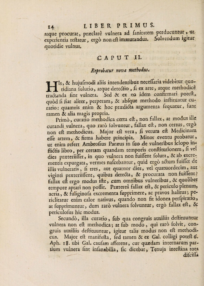 atque procurat, praeclare vulnera ad fanitatem perducuntur, ut experientia teftatur, ergo non eft immutandus. .Solvendum igitur quotidie vulnus, C A P U T II. Reprobatur nova methodus. His, Sc hujufmodi aliis intendentibus neceflaria videbitur quo¬ tidiana folutio, atque dete&io , fi ex arte , atque methodice tractanda fint vulnera. Sed Sc ex eo idem confirmari poteft, quod fi fiat aliter., perperam, $c abfque methodo infiituatur cu¬ ratio : quamvis enim Sc hoc prxdi&a argumenta fequatur, funt tamen Sc alia magis propria. Primo, curatio methodica certa eft, non fallax, at modus ille curandi vulnera, quo raro folyuntur, fallax eft, non certus , ergo non eft methodicus. Major eft vera , ii verum eft Medicinam e (Te artem, Sc firma habere principia. Minor eventu probatur, ut enim refert Ambcofius Paucus in fu© de vulneribus iclopo in- flidlis libro, per certam quandam temporis conftitutionem, fi vel dies praeteriiftet, in quo vulnera non fuiftent foluta, Sc ab excie- mentis expurgata, vermes nafcebantur, quid ergo adlum fuiffet de illis vulneratis, fi tres, aut quatnor dies, vel quatuordecim, aut viginti praeteriiftent, quibus detedta, Sc procurata non fuiftent? fallax eft ergo modus ifte, cum omnibus vulneribus , Sc quolibet tempore aptari non poflit. Praeterea fallax eft, Sc periculo plenum, acria, Sc hiliginofa excrementa fupprimere, ac pravos halitus*, pe¬ riclitatur enim calor nativus, quando non fit idonea peripiratio, at fupprimuntur, dum raro vulnera folvuntur, ergo fallax eft, Sc periculofus hic modus. Secundo, illa curatio, fub qua congruis auxiliis deftituuntur vulnera non eft methodica •, at fub modo, qui raro folvit, con¬ gruis auxiliis deftituuntur, igitur talis modus non eft methodi¬ cus. Major eft manifefta, fed tamen & ex Gal. colligi poteft 6. Aph. 18. ubi Gah caufam afferens, cur quaedam internarum par¬ tium vulnera fint infanabilia, fic dicebat, Tenuia inteftina tota ^— difeifla