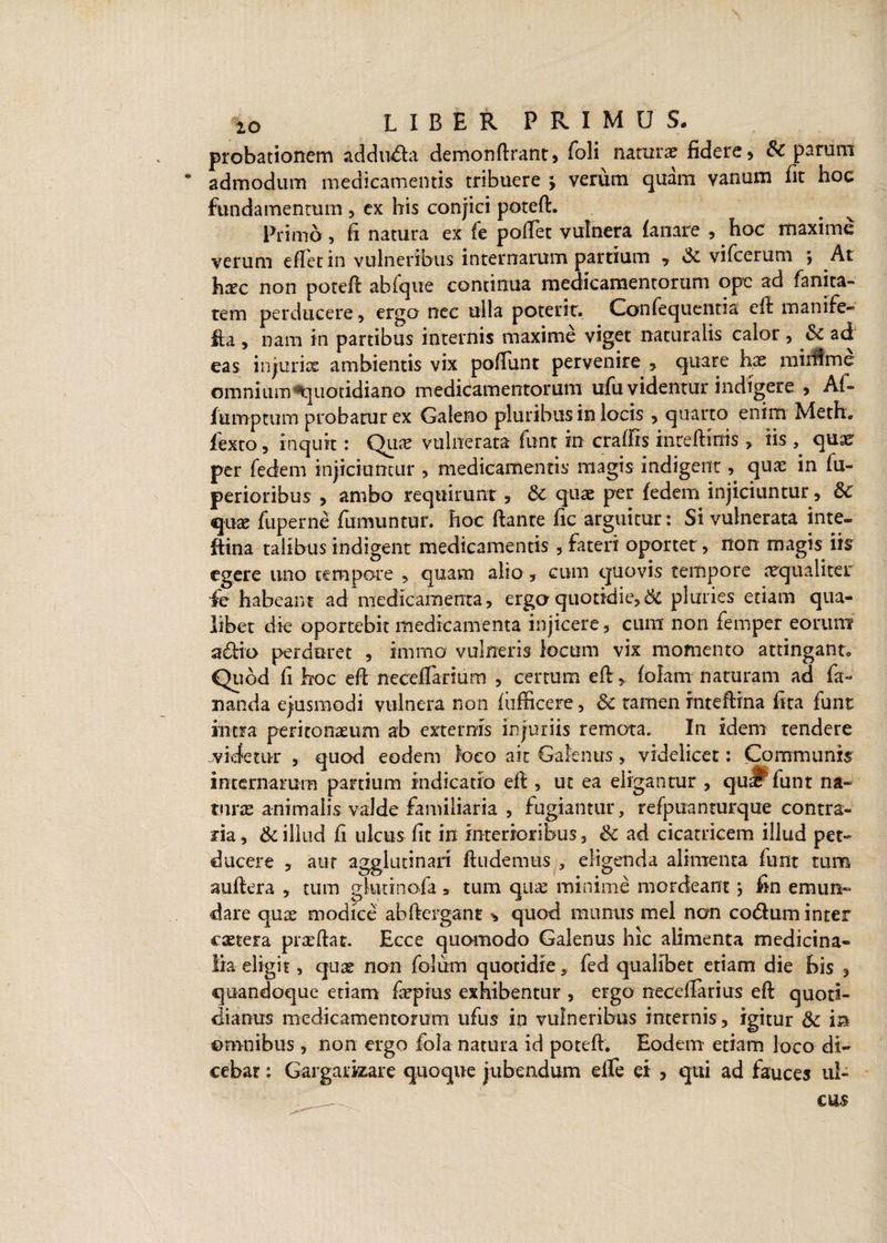 probationem adduda demonflrant, foli natura? fidere, & parum admodum medicamentis tribuere ; verum quam vanum fit hoc fundamentum, ex his conjici potefl. Primo, fi natura ex fe pollet vulnera fanare , hoc maxime verum eflet in vulneribus internarum partium > & vifcerum ; At h^c non potefl abfque continua medicamentorum ope ad fanita- tem perducere , ergo nec ulla poterit. Confequenna efl manife- fia , nam in partibus internis maxime viget naturalis calor, & ad eas injuris ambientis vix poliunt pervenire , quare has mirflme omnium ^quotidiano medicamentorum ufu videntur indigere , Af- fumptiim probatur ex Galeno pluribus in locis , quarto enim Meth, fexto , inquit: Qua? vulnerata funr in craffis inteflmis > iis , qua? per fedem injiciuntur , medicamentis magis indigent, quas in fii- perioribus , ambo requirunt , 6c quas per fedem injiciuntur, Sc qux fuperne fumuntur. hoc liante fic arguitur: Si vulnerata inte- ftina talibus indigent medicamentis , fateri oportet, non magis iis egere uno tempore , quam alio , cum quovis tempore aequaliter fe habeant ad medicamenta, erga quotidie,& pluries etiam qua¬ libet die oportebit medicamenta injicere, cura non femper eorum a&io perduret , immo vulneris locum vix momento attingant. Quod fi hoc efl neceflarium , certum e 11> folam naturam ad fa¬ nanda ejusmodi vulnera non fiifficere, 6c tamen inteflina fita funt intra peritonaeum ab externis injuriis remota. In idem tendere videtur , quod eodem loco ait Gaknus, videlicet: Communis internarum partium indicatio efl, ut ea eligantur , qu^ funt na¬ turas animalis valde familiaria , fugiantur, refpuanturque contra¬ ria , & illud fi ulcus fit in interioribus, & ad cicatricem illud pet» ducere , aur agglutinari findemus , eligenda alimenta funt tum auflera , tum gkitinofa , tum qua? minime mordeant i fin emun¬ dare quas modice abflergant ^ quod munus mei non codum inter caetera prasflat. Ecce quomodo Galenus hic alimenta medicina¬ lia eligit , quas non folum quotidie, fed qualibet etiam die bis , quandoque etiam faspius exhibentur , ergo necefiarius efl quoti¬ dianus medicamentorum ufus in vulneribus internis , igitur & in omnibus, non ergo fola natura id potefl. Eodem etiam loco di¬ cebat : Gargarizare quoque jubendum elle ei , qui ad fauces ul-