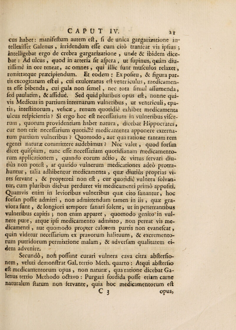 cus habet: manife/lum autem e/l, fi de unica gargarizatione irr tellexi/fet Galenus , irridendum e/Te cum cico tranfeat vis ipfius ^ intelligebat ergo de crebra gargarizatione , unde & ibidem dice¬ bat : Ad ulcus , quod in arteria /it a/pera , ut fupinus, quam diu- tiflime in ore teneat, ac omnes , qui illic /unt mu/culos relaxet , remittatque praecipiendum. Et eodem * Expofiru, & figura par¬ tis excogitatum eftei , cui exulceratus eft ventriculus, medicamen¬ ta e/Te bibenda, cui gula non femel , nec tota fimul a/Iumenda, fed paulatim, &aflidue. Sed quid pluribus opus eft, nonne qui¬ vis Medicus in partium internarum vulneribus , ut ventriculi, epa- tis, inteftinorum, veficas, renum quotidie exhibet medicamenta ulcus re/picientia ? Si ergo hoc eft neceilarium in vulneribus vi/ce» rum , quorum providentiam habet natura, dicebat Hippocrates, cur non erit nece/Tarium quotidie medicamenta apponere externa* rum partium vulneribus ? Quomodo, aut qua ratione tantam rem egenti naturae committere audebimus ? Nec valet , quod forfan dicet quifpiam, tunc e/Te nece/Tariam quotidianam ftiedicamento- rum applicationem , quando eorum acftio, Sc virtus /ervari diu¬ tius non poteft , at quando vulnerum medicationes adeo protra¬ huntur , talia adhibentur medicamenta , qux diutius proprias vi¬ res fervant , Sc propterea non eft , cur quotidie vulnera folvan- tur, cum pluribus diebus perduret vis medicamenti primo appofiti* Quamvis enim in levioribus vulneribus quas cito fanantur, hoc forfan poftit admitti > non admittendum tamen in iis , qux gra¬ viora funt, & longiori tempore fanari folent, ut in penetrantibus vulneribus capitis 5 non enim apparet, quomodo genito* in vul¬ nere pure, atque ipfi medicamento admixto, non pereat vis me¬ dicamenti , aut quomodo propter calarem partis non evanefeat, quin videtur nece/Tarium ex pravorum halituum, & excremento¬ rum putridorum permixtione malam, Sc adverfam qualitatem ei¬ dem advenire. Secundo, lion po/Iunt curari vulnera cava citra abfterfio- nem, veluti demonftrat Gal. tertio Meth. quarto : Atqui abfterfio efc medicamentorum opus , non naturas, qua ratione dicebat Ga¬ lenus tertio Methodo odlavo : Purgari fordida po/Te etiam carne naturalem /latum non iervante, quia hoc medicamentorum eft;