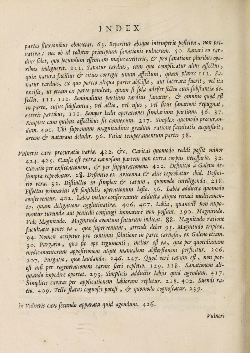 partes fluxionibus obnoxias.. 6 3. Reperimr absque intemperie pofitiva , w» fw- vativa » nec oh id tollitur principium fanationis vulnerum. 50. Sanari eo tar¬ dius [olet, quo fecundum effentiam majus extiterit, & profanatione pluribus ope¬ ribus indiguerit, mi. Sanatur tardius, cum quo complicatur alius affetius, quia natura facilius & citius corrigit unum affectum, p/#ra m. Sa¬ natur tardius, ex quo portio aliqua partis abfciffa , aut lacerata fuerit , w/jfc* 5 e* pendeat, /I /o/rf adefiet fectio ctmfubflanm de- fe&u. ni. 112. Seminalium partium tardius fanatur, dr omnino quod pfl in parte-, cujus fubflantia-, vel atiio, rd tf/zw ? vel fitus fanationi repugnat , cateris partibus, 111. Semper Udit operationes fimilarium partium. 36, 37. Simplex cum quibus affectibus fit connexum. 217. Simplex quomodo procuran¬ dum. 401. Ubi fupremum magnitudinis gradum ratione facultatis acquifmt, (jr drfA 96. rifMf temperamentum partis 38» procuratio varia. 412- cW. flMwwfo mM pofit minor 424. 425. C4«p e/? extra carnofam partem non extra corpus neceffario. 32* Curatio per exficcationem, & per fuppurationem. 42.2- Definitio a Galeno de- fumpta reprobatur, ig. Definitio ex Avicenna & aliis reprobatur ibid. Defini¬ tio vera. 32. Diftintiio in fimplex & cavum , quomodo intelligenda. 218« Effetius primarius eft fenfibilis operationum Ufio. $6. Labia addutia quomodo conferventur. 402. melius confervantur addutia aliquo tenaci medicamen¬ to, quam deligatione agfiutinativa. \o6. 407. Labia, quamvis non impo¬ nantur turunda aut penicilli conjungi immature non poffunt. 290. Magnitudo. Vide Magnitudo. Magnitudo eventum futurum indicat. 88- Magnitudo ratione facultatis penes ea , qua fuperveniunt, attendi debet 95. Magnitudo triplex. 94. Nomen accipitur pro continui [olutione in parte carnofa, ex Galeno etiam. 30. Purgatio , qua fit ope tegumenti , melior eft ea, qua per quotidianam medicamentorum appofitionem atque manualem abfierfionem perficitur. 2.06. 207. Purgatio , qua laudanda. 24^» 2.47* Quod vere cavum efi, non pot- efl nifi per regenerationem carnis fieri repletio. 125?. 218* Sanationem ali¬ quando impedire oportet. 293. Simplicis adductis labiis quid agendum. 4*7e Simplicis cavitas per applicationem labiorum repletur. 218. 4°2. Suendi ra¬ tio. 409. Petii flatus cognofci foteft , & quomodo cognofcatur. 139. in Vulneris cavi fecundo apparatu quid agendum. 426. Vulneri