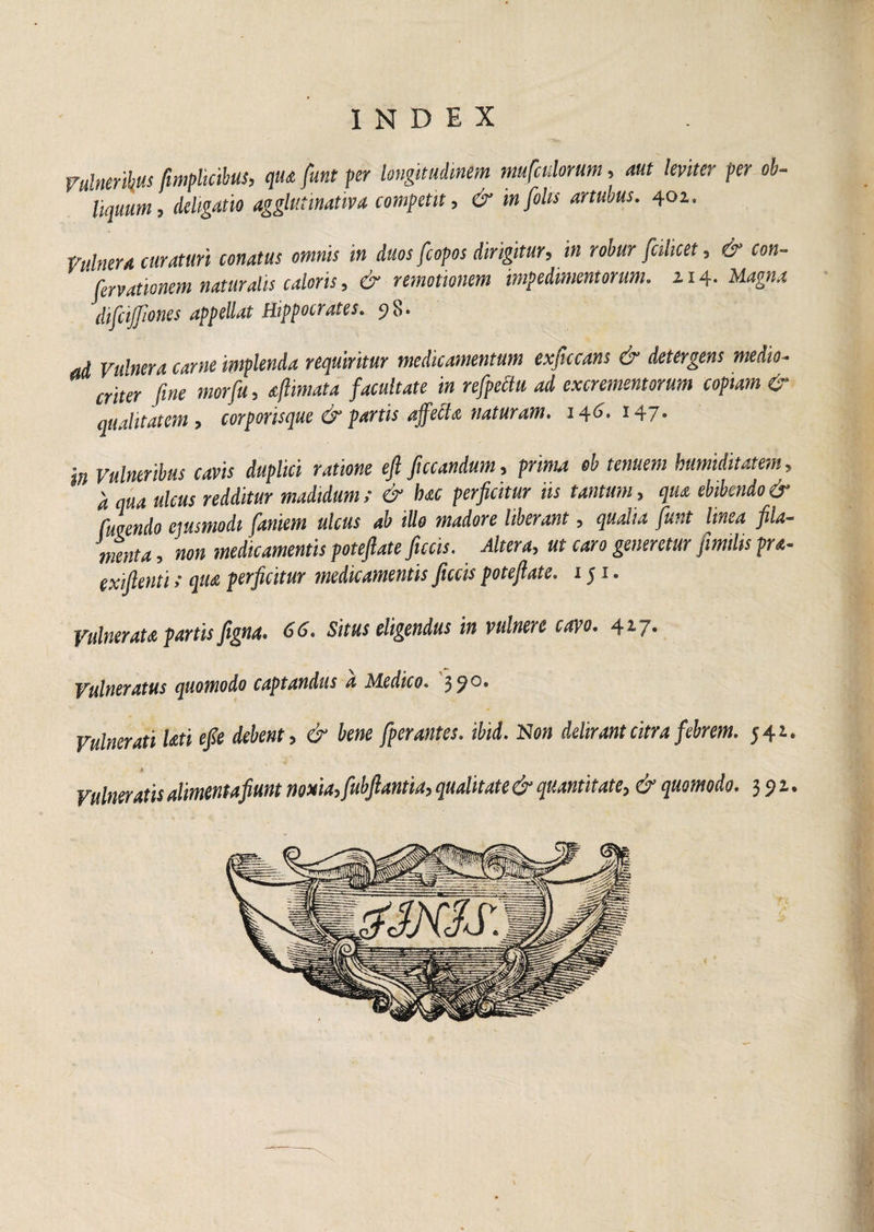 Vulneribus fimplicibus, qua funt per longitudinem mufculorum, aut leviter per ob¬ liquum, deligatio agglutinativa competit, & infolis artubus. 402. Vulnera curaturi conatus omnis in duos fcopos dirigitur, in robur jcikcet, & con- fervationem naturalis caloris, & remotionem impedimentorum. 114. Magna difiijjiones appellat Hippocrates. 98. ad Vulnera carne implenda requiritur medicamentum exficcans & detergens medio¬ criter fine morfu, aftimata facultate in refpedu ad excrementorum copiam & qualitatem, corporisque & partis affecta naturam. 146- 147* in Vulneribus cavis duplici ratione eft fucandum, prima ob tenuem bumiditatem, d qua ulcus redditur madidum; & bac perficitur iis tantum, qua ebibendo & fulendo ejusmodi famem ulcus ab illo madore Uberant, qualia funt linea fila¬ menta, non medicamentis poteftate ficcis. Altera, ut caro generetur fimilis fra- exiftenti»• qua perficitur medicamentis ficcis potefiate. 151. Vulnerata partis figna. 66. Situs eligendus in vulnere cavo. 417- Vulneratus quomodo captandus a Medico. 3?0* Vulnerati Uti efie debent, & bene [perantes, ibid. N on delirant citra febrem. 542. Vulneratis alimentafiunt noxia, fubftantia, qualitate & quantitate, & quomodo. 392.