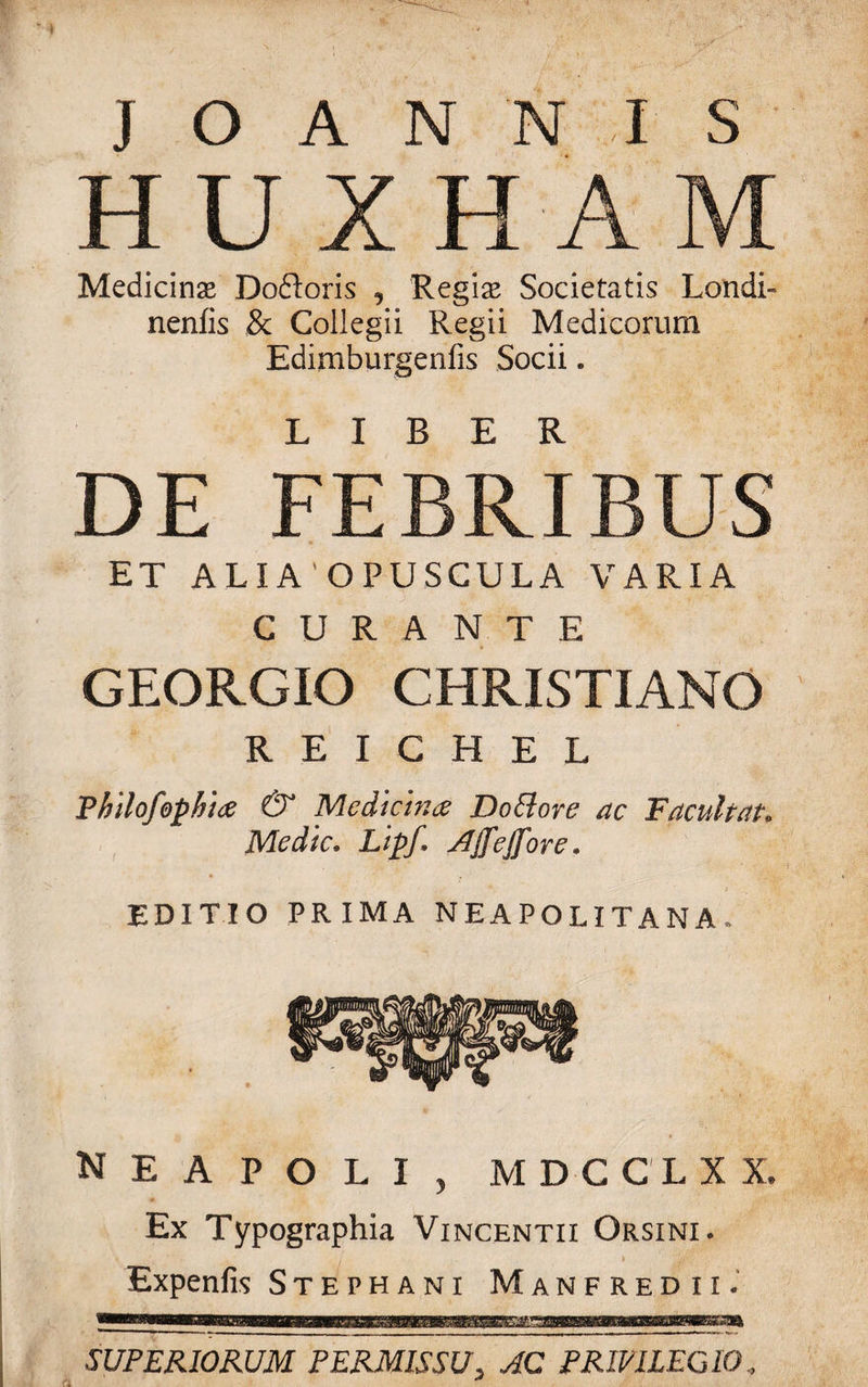 HUXHAM Medicinas Doftoris , Regine Societatis Londi- nenfis &amp; Collegii Regii Medicorum Edimburgenfis Socii. DE FEBRIBUS ET ALIA OPUSCULA VARIA CURANTE GEORGIO CHRISTIANO R E I C H E L Thilofophice &amp; Medicina Do EI ore ac Tacuit at» Medie. Lipf. AJfeJfore* editio prima neapolitana/ Neapoli, mdcclxx, Ex Typographia Vincentii Orsini. Expenfis Stephani Manfredii. fiwi iiiuwt SUPERIORUM PERMISSU, AC PRIVILEGIO ,