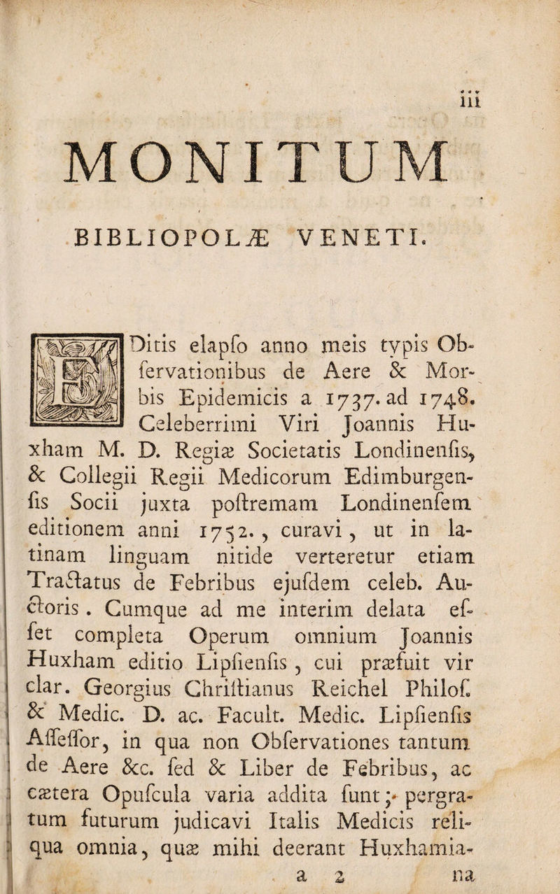 11! MONI BIBLIOPOLA VENETI, Diris elapfo anno meis typis Qb~ fervationibus de Aere &amp; Mor- 9 bis Epidemicis a 1737. ad 1748. Celeberrimi Viri joannis Ha- xham M. D. Regise Societatis Londitienfis* &amp; Collegii Regii Medicorum Edimburgen- fis Socii juxta poftremam Londinenfem editionem anni 1752., curavi, ut in la- tinam linguam nitide verteretur etiam Traftatus de Febribus ejufdem celeb. Au- c!:oris. Cumque ad me interim delata ef- fet completa Operum omnium Joannis Huxham editio Lipfienfis , cui profuit vir clar. Georgius Chriltianus Reichel PhiloC &amp; Medie. D. ac. Facult. Medie. Lipfienfis Aifeffor, in qua non Obfervationes tantum : de Aere &amp;c. fed &amp; Liber de Febribus, ac extera Opufcula varia addita funt y pergra¬ tum futurum judicavi Italis Medicis reli- ■ qua omnia, qus mihi deerant Huxhamia- a z na