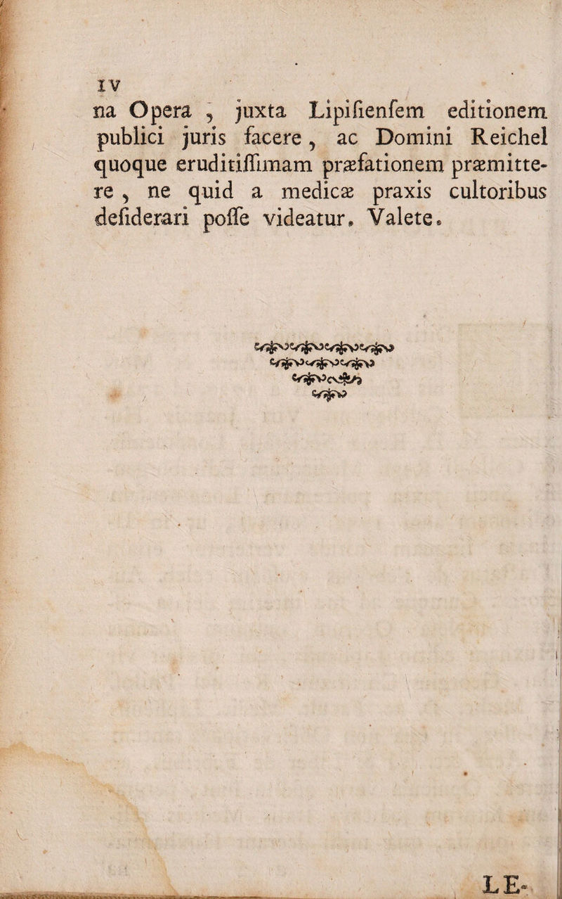 XV na Opera , juxta Lipifienfem editionem publici juris facere ? ac Domini Reichel quoque eruditiflimam praefationem praemitte¬ re 5 ne quid a medicae praxis cultoribus ddiderari poffe videatur. Valete. LE-