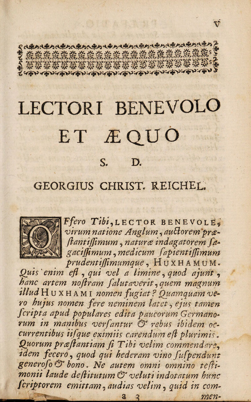 Ss ■^Vjj.VV^V» V^V V^£V V^V V^Fn? v^W^FP '-^'i*^ LECTORI BENEVOLO ET iEQUO D. GEORGIUS CHRIST, REICHEL. Ffero Tibi,lector benevole^ virum natione Anglum, autlorem prse- ftantiffimum, naturas indagatorem fa+ gaciffimum, medicum f aptent iffimum prudentijjimumque, Huxhamum* Quis'enim efl , qui vel a limine, quod aj urit , hanc artem noftram falutaverit, quem magnum illud H u x h a m i nomen fugiat ? Quamquam ve¬ ro hujus nomen fere neminem latet, ejus tamen fcripta apud populares edita paucorum Germano¬ rum in manibus verfantur &amp; rebus ibidem oc¬ currentibus ii f que eximiis carendum efl plurimis „ Quorum praejlantiam fi Tibi velim commendare, idem fecero, quod qui hederam vino fufpendunt generofo &amp; bono. Ne autem omni omnino te (li¬ monii laude deflitutum &amp; veluti indotatum hunc fcriptorem emittam , audias velim 5 quid in com- a 3_men- ■La