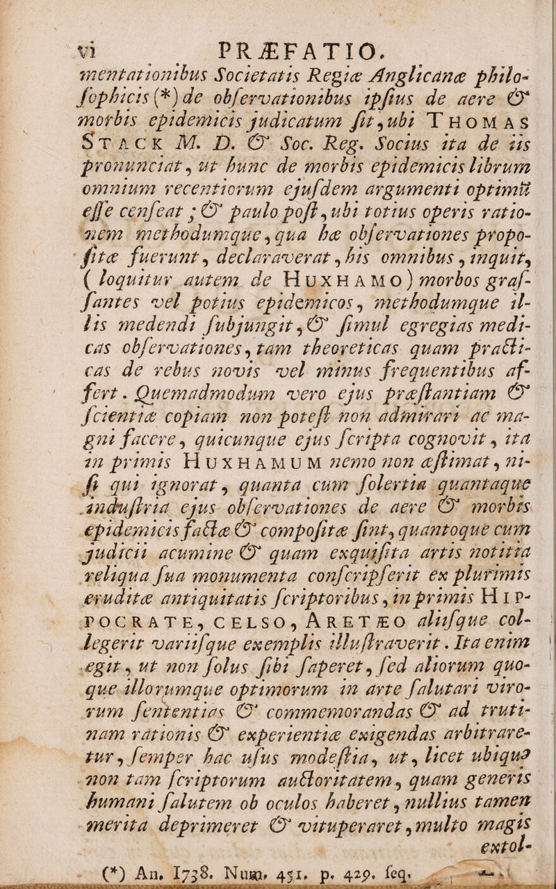 mentationibus Societatis Regia: Angllcancc philo- fiophicis (*) de objervationibus ipfitus de aere &amp; morbis epidemicis judicatum fit, ubi ThoMas Sta c k M. D. &amp; Soc. Reg. Socius ita de iis pronuntiat, ut hunc de morbis epidemicis librum omnium recentiorum ejufdem argumenti optimit effe cenfieat ° &amp; paulo pojl^ubi totius opens ratio¬ nem methodumque, qua hae obfervationes propo- fitae fuerunt, declaraverat, his omnibus, inquit, { loquitur autem de Huxhamo) morbos grafi- fantes vel potius epidemicos, methodumque il¬ lis medendi fubjungitfimul egregias medi¬ cas obfervationes, tam theoreticas quam praffl¬ eas de rebus novis vel minus frequentibus af¬ fert . Quemadmodum vero ejus preefiantiam &amp; fidentia: copiam non pote fi non admirari ac ma¬ gni facere, quicunque ejus fcripta cognovit, ita in primis Huxhamum nemo non aflimat, ni- fi qui ignorat, quanta cum folertia quantaque . indufiria ejus obfervationes de aere &amp; morbis epidemicis faff ce &amp; coynpofita fint, quantoque cum judicii acumine &amp; quam e % qui fit a artis notitia reliqua fiua monumenta conficripfierit ex plurimis erudita antiquitatisficriptoribusfimprimis Hip¬ pocrate, celso, Aretho aliifique col¬ legerit vanifique exemplis tlluftraverit. Ita enim egit, ut non fiolus fiihi fiaperet, fied aliorum quo¬ que illorum que optimorum in arte fialut ari viro¬ rum fient enti as commemorandas (dT ad truti¬ nam rationis &amp; experientite exigendas arbitrare¬ tur , fiemper hac ufius modefiia, ut ^ licet ubiqup 7io?i tam feriptorum aufforitatem, quam generis bum an i fialut em ob oculos haberet, nullius tamen merita deprimeret &amp; vituperaret, multo magis extol- (*) An* 1738. Nuso* 451* p. 425?, feq.