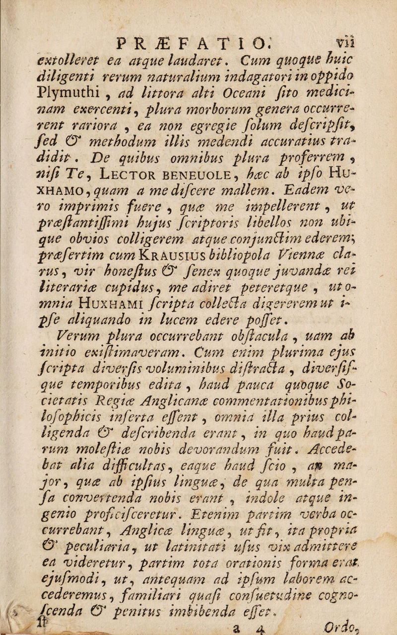 m \ P R JE F A T I o; vii extolleret ea atque laudaret. Cum quoque huic diligenti rerum naturalium indagatori in oppido Plymuthi , ad littora alti Oceani fito medici¬ nam exercenti, plura morborum genera occurre¬ rent rariora , ^ non egregie folum defcripfitf 0 methodum illis medendi accuratius tra¬ didit . De quibus omnibus plura proferrem , 72/y? Te, Lector beneuole5 hac ab ipfo Hu« xhamo,^w ^ medifcere mallem. Eadem ve¬ ro imprimis fuere , impellerent , prajlantiffimi hujus fcriptoris libellos non ubi¬ que obvios colligerem atque conjunffim ederem', prafertim cum KrAusius bibliopola Vienna cla¬ rus , 'u/Y honeftus &amp; fenex quoque juvanda rei literaria cupidus, me adiret peteretque , o- mnia Huxhami [cripta collecla digererem ut i- pfe aliquando in lucem edere poffet. Verum plura occurrebant ohft acui a, uam ab initio exi (limaveram. Cum enim plurima ejus jcripta diverfis voluminibus diflraSla , diverfif que temporibus edita , haud pauca quoque So¬ cietatis Regia Anglicana commentationibusphi- lojophicis inferta ejfent, omnia illa prius col¬ ligenda &amp; defcribenda erant, in quo haud pa¬ rum ynolefha nobis devorandum fuit * Accede¬ bat alia difficultas, eaque haud fcio , apt ma¬ jor, qua ab ipftus lingua, de qua multa pen- fa convertenda nobis erant , indole atque in¬ genio profidfceretur. Etenim partirn verba oc¬ currebant, Anglica lingua, ut fit, ita propria &amp; peculiaria y ut latinitati ufus vix admittere ea videretur, partim tota orationis forma erat, ejufmodi, ut, antequam ad ipfum laborem ac¬ cederemus, familiari quafi confuetudine cogno- fcenda 0‘ penitus imbibenda effiet, ^ a 4 Ordo.