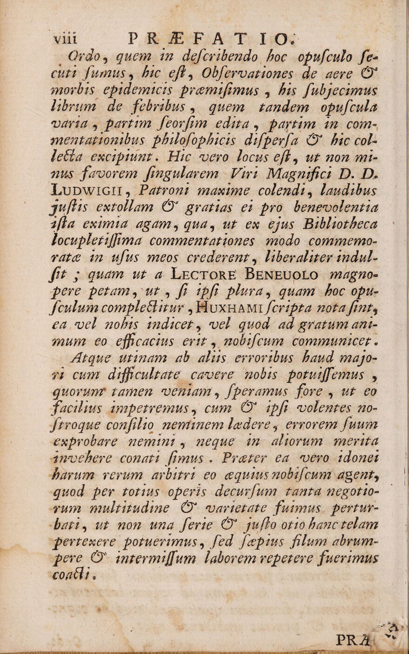 Ordo, quem in defcribendo hoc opufculo fc- cuti fumus, hic eji, Obfervationes de aere & morbis epidemicis praemifimus , his fubjecimus librum de febribus, quem tandem opufcula vana , partrm feorfim edita , parttm in com¬ mentationibus philofophicis difperfa & hic coi- letia excipiunt. Hic vero locus efl, ut non mi¬ nus favorem fmgularem Viri Magnifici D. D. Ludwigii, Patroni maxime colendi, laudibus juftis extollam & gratias ei pro benevolentia ifta eximia agam, qua, ut ex ejus Bibliotheca locupletiffima commentationes modo commemo¬ ratae in ufus meos crederent, liber aliter indui- fit ; quam ut a Lectore: Beneuolq magno¬ pere petam, ut, fi ipfi plura, quam hoc opu- fculum compleHitur , Wuxhami feripta notafint, ea vel ?iohis indicet 9 vel quod ad gratum ani¬ mum eo efficacius erit y nobifeum communicet „ Atque utinam ab aliis erroribus haud majo¬ ri cum difficultate cavere nobis potuijfemus , quorum tamen veniam, fperamus fore , ut eo facilius impetremus, cum & ipfi volentes no- jtroque confilio neminem laedereerrorem fuum exprobare nemini, neque in aliorum merita invehere conati fimus . Praeter ea vero idonei harum rerum arbitri eo aequius nobifeum agent, quod per totius operis decurfum tanta negotio¬ rum multitudme & varietate fuimus pertur¬ bati , ut non una ferie & jufio otio hanc telam pertexere potuerimus, fed faepius filum abrum¬ pere & intermijfum laborem repetere fuerimus eoabli. PRA KHSMMaMMUiflC iUiTgi i~fc*T~l~irrri~Tw