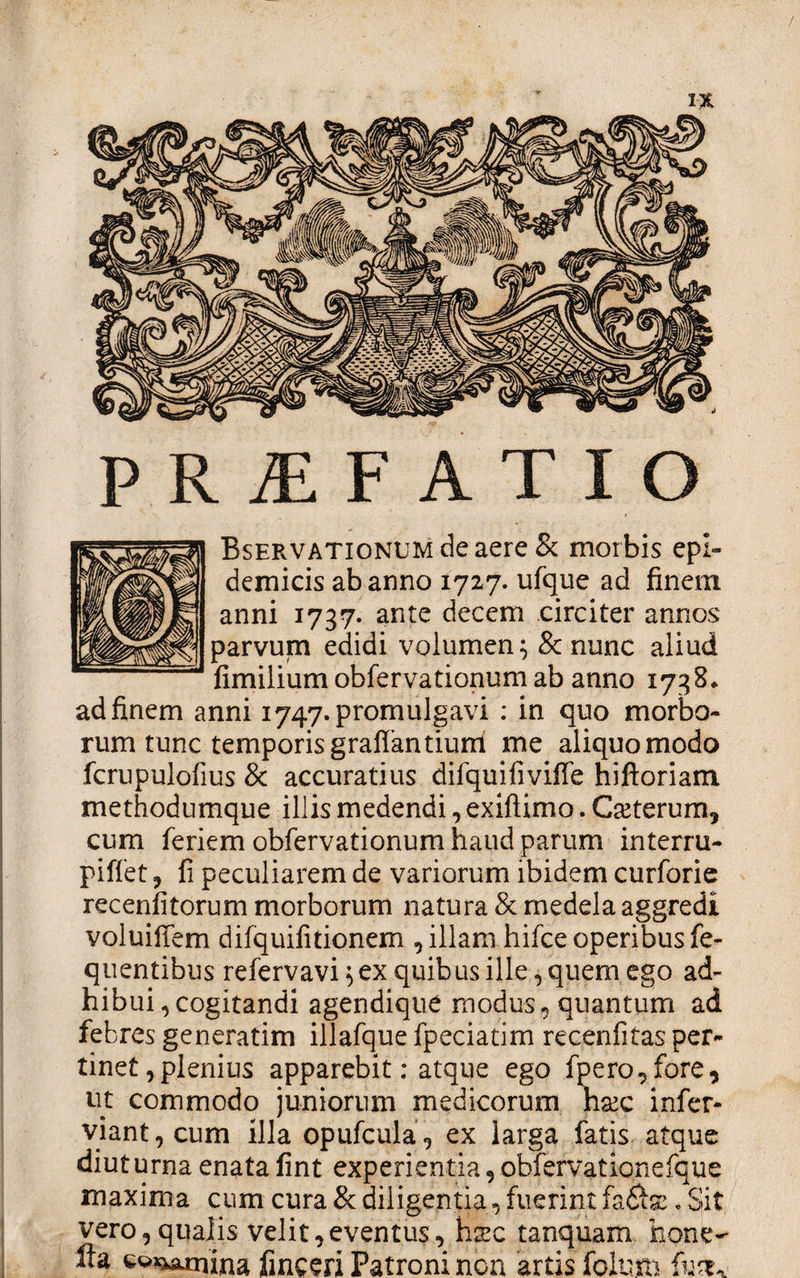 / IX PRAEFATIO BsERVATioNUMdeaereSc morbis epi¬ demicis ab anno 1727. ufque ad finem anni 1737» ante decem circiter annos parvum edidi volumen 5 &amp; nunc aliud fimilium obfervationum ab anno 1738* ad finem anni 1747. promulgavi : in quo morbo¬ rum tunc temporis graffantiurrl me aliquo modo fcrupulofius &amp; accuratius difquifiviffe hiftoriam. methodumque illis medendi, exiftimo. Ceterum, cum feriem obfervationum haud parum interru- piffet, fi peculiarem de variorum ibidem curforie recenfitorum morborum natura &amp; medela aggredi voluiffem dilquifitionem , illam hifce operibus fe- quentibus refervavi 5 ex quibus ille, quem ego ad¬ hibui , cogitandi agendique modus, quantum ad febres generatim illafque fpeciatim recenfitas per¬ tinet, plenius apparebit; atque ego fpero,fore, ut commodo juniorum medicorum nxc infer- viant,cum illa opufcula, ex larga fatis atque diuturna enata fint experientia, obfervationefque maxima cum cura &amp; diligentia, fuerint fa. Sit vero,qualis velit,eventus, hxc tanquam bone- fta cwx^amina finceri Patroni non artis folum fust*