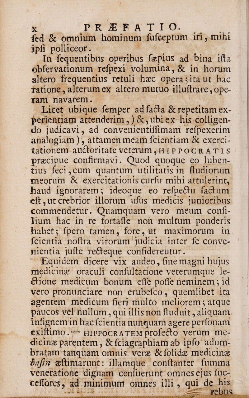 fed &amp; omnium hominum fufoeptum iri, mihi ipii polliceor. In fequentibus operibus fepius ad bina ifta obfervationum refpexi volumina, &amp; in horum altero frequentius retuli haec opera;ita ut hac ratione, alterum ex altero mutuo illuftrare,ope» ram navarem. Licet ubique femper ad fa£ta &amp; repetitam ex¬ perientiam attenderim, )&amp;,ubi ex his colligen¬ do judicavi, ad convenientiffimam refpexerim analogiam), attamen meam fcientiam &amp; exerci¬ tationem auttoritate veterum, Hippocratis praecipue confirmavi. Quod quoque eo luben- tius feci,cum quantum utilitatis in ftudiorum meorum &amp; exercitationiscurfu mihi attulerint, haud ignorarem; ideoque eo refpedtu faftum eft, ut crebrior illorum ufus medicis junioribus commendetur. Quamquam vero meum confi- lium hac in re fortafle non multum ponderis habet; fpero tamen, fore, ut maximorum in fcientia noftra virorum judicia inter fe conve¬ nientia jufte refiteque confidereutur. Equidem dicere vix audeo, fine magni hujus medicina’ oraculi confultatione veterumque le¬ ctione medicum bonum effe poffe neminem; id vero pronunciare non erubefco, quemlibet ita agentem medicum fieri multo meliorem; atque paucos vel nullum, qui illis non ftuduit, aliquam infignem in hac fcientia nunquam agere perfonam cxiftimo.— Hippocratem profedto verum me¬ dicinae parentem , &amp; fciagraphiam ab ipfo adum¬ bratam tanquam omnis verae &amp;folidae medicina brtjin aeftimarunt: illamque conftanter fumrna veneratione dignam cenfuerunt omnes ejus fuc- ceffores, ad minimum omnes illi - qui de his XL rebus , - . • . - m imi -r *. *. - . . 2. - i . S • . *