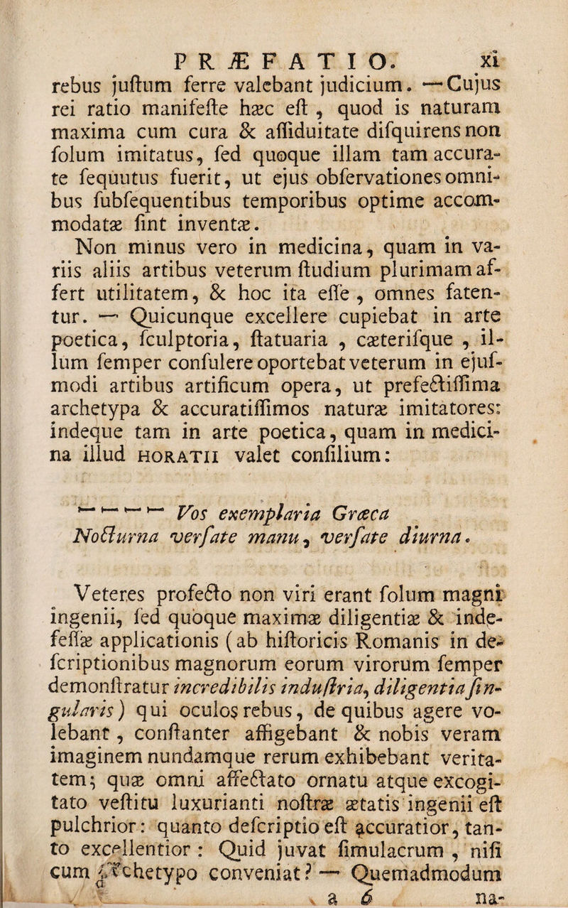 rebus juftum ferre valebant judicium. —Cujus rei ratio manifefte h#c eft , quod is naturam maxima cum cura &amp; affiduitate difquirens non folum imitatus, fed quoque illam tam accura¬ te fequutus fuerit, ut ejus obfervationesomni¬ bus fubfequentibus temporibus optime accom¬ modat# fint invent#. Non minus vero in medicina, quam in va¬ riis aliis artibus veterum ftudium plurimam af¬ fert utilitatem, &amp; hoc ita effe , omnes faten¬ tur. — Quicunque excellere cupiebat in arte poetica, fculptoria, ftatuaria , c#terifque , il¬ lum femper confulere oportebat veterum in ejuf- modi artibus artificum opera, ut prefeftiffima archetypa &amp; accuratiflimos natur# imitatores: indeque tam in arte poetica, quam in medici¬ na illud horatii valet conlilium: yos exemplaria Graeca Notturna verfate manu, verfate diurna. Veteres profe6to non viri erant folum magni ingenii, fed quoque maxirn# diligenti# &amp; ind&lt;e- fefi# applicationis (ab hiftoricis Romanis in de- fcriptionibus magnorum eorum virorum femper demonftratur incredibilis indujlria, diligentiaJiri¬ gidaris) qui oculos rebus, de quibus agere vo¬ lebant , confianter affigebant &amp; nobis veram imaginem nundamque rerum exhibebant verita¬ tem; qu# omni affeftato ornatu atque excogi¬ tato veftitu luxurianti noftr# aetatis ingenii eft pulchrior: quanto defcriptio eft accuratior, tan¬ to excellentior : Quid juvat fimulacrum , nili cum jVchetypo conveniat? — Quemadmodum