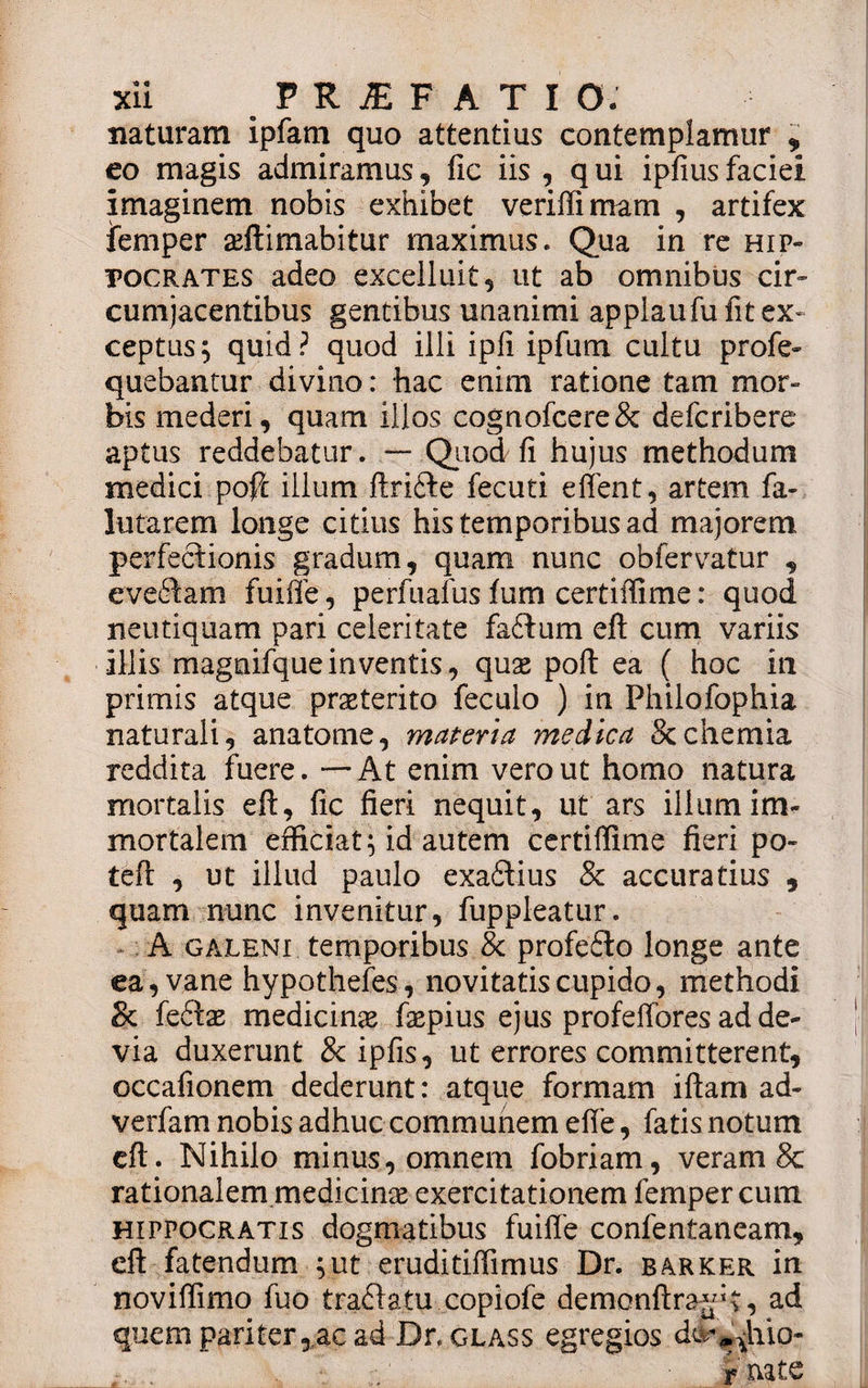 naturam ipfam quo attentius contemplamur , eo magis admiramus, fic iis , q ui ipfius faciei imaginem nobis exhibet verifli mam , artifex jfemper aeftimabitur maximus. Qua in re Hip¬ pocrates adeo excelluit, ut ab omnibus cir- cumjacentibus gentibus unanimi applaufu fit ex¬ ceptus; quid? quod illi ipfi ipfum cultu profe- quebantur divino: hac enim ratione tam mor¬ bis mederi, quam illos cognofcere&amp; defcribere aptus reddebatur. — Quod fi hujus methodum medici pofic illum ftrifte fecuti effent, artem fa- lutarem longe citius his temporibus ad majorem perfectionis gradum, quam nunc obfervatur , evedam fuiffe, perfnafus fum certiffime: quod neutiquam pari celeritate faftum eft cum variis illis magnifqueinventis, quae poft ea ( hoc in primis atque praeterito feculo ) in Philofophia naturali, anatome, materia medica Scchemia reddita fuere. — At enim vero ut homo natura mortalis eft, fic fieri nequit, ut ars illum im* mortalem efficiat; id autem certiffime fieri po- teft , ut illud paulo exaftius &amp; accuratius , quam nunc invenitur, fuppleatur. A galeni temporibus &amp; profefto longe ante ea, vane hypothefes, novitatis cupido, methodi &amp; fe£tae medicinae faepius ejus profeffores ad de¬ via duxerunt &amp; ipfis, ut errores committerent, occafionem dederunt: atque formam iftam ad- verfam nobis adhuc communem efie, fatis notum eft. Nihilo minus, omnem fobriam, veram &amp; rationalem medicinae exercitationem femper cum Hippocratis dogmatibus fuiffe confentaneam, eft fatendum ;ut eruditiffimus Dr. barker in noviffimo fuo traflatu copiofe demonftra^t, ad quem pariter, ac ad Dcglass egregios dv^hio- t nate