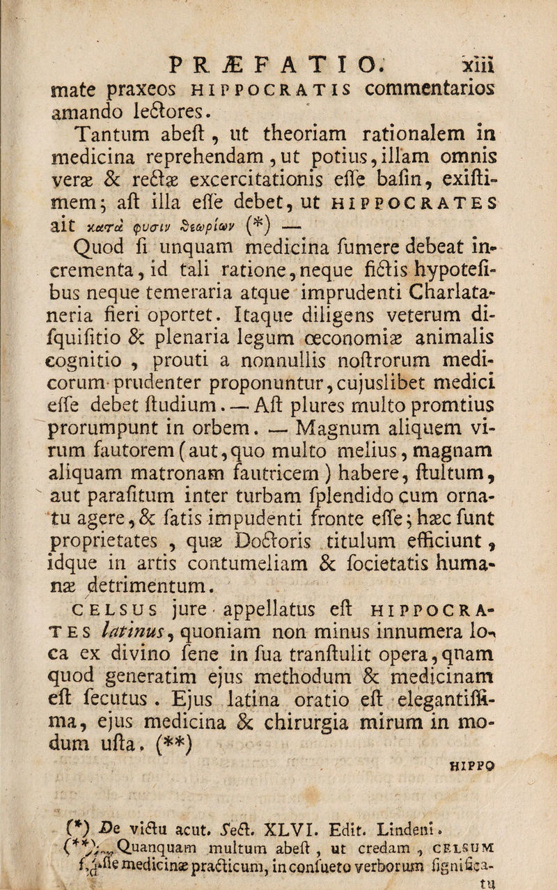 mate praxeos Hippocratis commentarios amando ieflores. Tantum abeft , ut theoriam rationalem in medicina reprehendam, ut potius, illam omnis verse &amp; reflas excercitationis effe bafin, exifti- mem; aft illa effe debet, ut Hippocrates ait xotrce (pvcriv Sitopiav (*) — Quod fi unquam medicina fumere debeat in¬ crementa, id tali ratione,neque fiflis hypotefi- bus neque temeraria atque imprudenti Charlata- neria fieri oportet. Itaque diligens veterum di- fquifitio &amp; plenaria legum oeconomias animalis cognitio , prouti a nonnullis noftrorum medi¬ corum-prudenter proponuntur,cujuslibet medici effe debet ftudium. —■ Aft plures multo pronatius prorumpunt in orbem. *— Magnum aliquem vi¬ rum fautorem (aut, quo multo melius, magnam aliquam matronam fautricem ) habere, ftultum, aut parafitum inter turbam fplendido cum orna¬ tu agere,&amp; fatis impudenti fronte effe;haecfunt proprietates , quas Dofloris titulum efficiunt, idque in artis contumeliam &amp; focietatis huma¬ nas detrimentum. celsus jure• appellatus eft Hippocra¬ tes lattnus, quoniam non minus innumera lon ca ex divino fene in fua tranftuiit opera, qnam quod generarim ejus methodum &amp; medicinam eft fecutus . Ejus latina oratio eft elegantiffi- ma, ejus medicina &amp; chirurgia mirum in mo¬ dum ufta. (**) HIPPO (*) De viau acut. 5e&amp;. XLVI. Edit. Lindem, (^^V^Quanquam multum abeft , ut credam , celsum medicinae prafficum, in conlueto verborum fignifica-