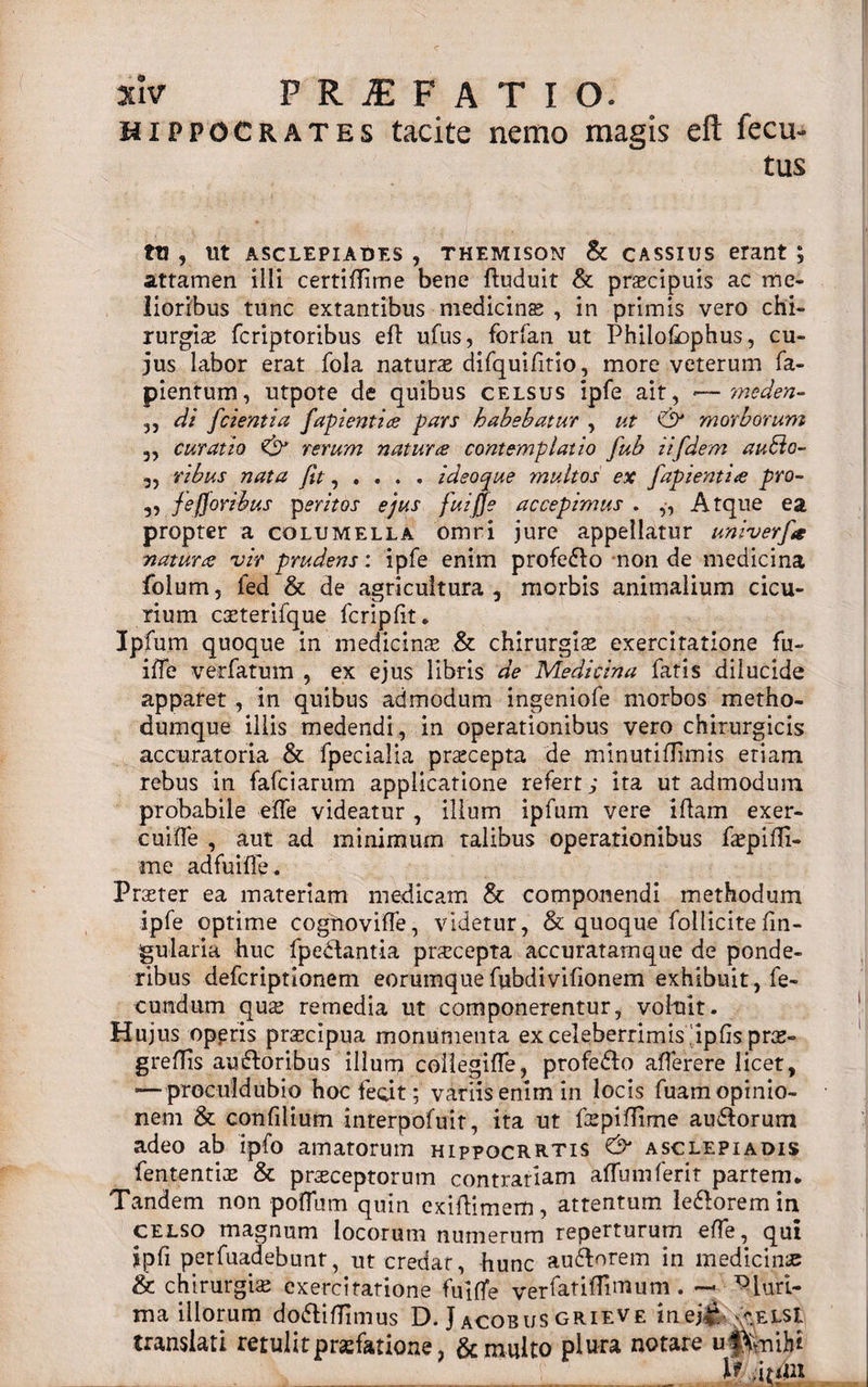 Hippocrates tacite nemo magis efi: fecu- tus ttj , ut Asclepiades , themisom &amp; cassius erant ; attamen illi certiflime bene ftuduit &amp; praecipuis ac me¬ lioribus tunc extantibus medicinae , in primis vero chi¬ rurgiae fcriptoribus eft ufus, forfan ut Philofbphus, cu¬ jus labor erat fola naturae difquifitio, more veterum fa- pientum, utpote de quibus celsus ipfe ait, •—meden- 3, di fcientia fapientice pars habebatur , ut &amp; morborum 3, curatio &amp; rerum naturae contemplatio fub iifdem audio- 3, ribus nata fit , . . . . i deo que multos ex /dpienti te pro- 3, fe/foribus peritos ejus fuiffe accepimus . Atque ea propter a columella omri jure appellatur univerfa natur# vir prudens: ipfe enim profefio non de medicina folum, fed &amp; de agricultura, morbis animalium cicu¬ rium caeterifque fcripfit. Ipfum quoque in medicinae &amp; chirurgiae exercitatione fu- iffe verfatum , ex ejus libris de Medicina fatis dilucide apparet , in quibus admodum ingeniofe morbos metho¬ dumque illis medendi, in operationibus vero chirurgicis accuratoria &amp; fpecialia prscepta de minutiffimis etiam rebus in fafciarum applicatione refert; ita ut admodum probabile eife videatur , illum ipfum vere iflam exer- cuifle , aut ad minimum talibus operationibus faepifli- me ad fu i fle. Praeter ea materiam medicam &amp; componendi methodum ipfe optime coghoviffe, videtur, &amp; quoque folliciteAn¬ gularia huc fpe&amp;antia praecepta accuratam que de ponde¬ ribus defcriptionem eorumquefubdivifionem exhibuit, fe¬ cundum quae remedia ut componerentur, voluit. Hujus operis praecipua monumenta ex celeberrimis ipfisprae- greflis au floribus illum coliegifle, profefio aflerere licet, — proculdubio hocfeq.it; variis enim in locis fuam opinio¬ nem &amp; confilium interpofuit, ita ut faepiffime au&amp;orum adeo ab ipfo amatorum hippocrrtis &amp; asclepiadis fententiae &amp; praeceptorum contrariam affumferit partem* Tandem non poflum quin exiiflimem, attentum le&amp;orem in celso magnum locorum numerum reperturum effle, qui jpfi perfuadebunt, ut credar, hunc auftorem in medicinae &amp; chirurgiae exercitatione fuiffe yerfatiflimum. — ^luri- ma illorum dofliflimus D. J acobus grieve inej*. ^elsI translati retulit praefatione, &amp; multo plura notare uffciihi __ __ It dtdn