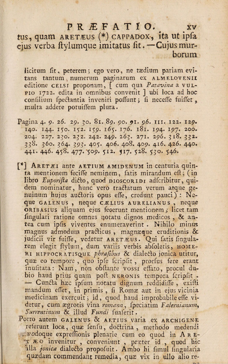 tus, quam aret^eus (*) cappadox, ita ut ipfa ejus verba ftylumque imitatus fit.—Cujusmur- boruni licitum lit, peterem; ego vero, ne taedium pariam evi¬ tans tantum numerum paginarum ex almelovenii editione celsr proponam, [ cum qua Patavina a vul¬ pio 1722. edita in omnibus convenit ] ubi loca ad hoc confilium fpecfantia inveniri poffunt; fi necelfe fuiffet, multa addere potuilfem plura® Pagina 4. 9. 26. 29. 50, 81. 89. 90. 91. 96. ni. 122. 129. 140. 144. 150. 152. 159. 165. 176. 181. 194. 197. 200o 204. 227. 2?o. 232. 242. 249. 263. 271. 296. 318. 332* 33S. 560. 264. 391». 405. 406. 408. 409. 416. 426. 440, 441. 446. 458. 477. '509. 512. 517. 528. 550. 546. [*] Aretjei ante aetium amidenum in centuria quin¬ ta mentionem fecifle neminem, fatis mirandum efl; (in libro Euporifla difto, quod dioscoridi adferibitur, qui¬ dem nominatur, hunc vero tractatum verum atque ge¬ nuinum hujus auftoris opus effe, credunt pauci) : Ne¬ que galenus , neque c^lius aurelianus , neque oribasius aliquam ejus fecerunt mentionem; licet tam lingulari ratione omnes notatu dignos medicos , &amp; an¬ tea cum ipfis viventes enumeraverint . Nihilo minus magnus admodum pra&amp;icus , magnas que eruditionis &amp; judicii vir fui (Te, vedetur aret^us. Qui fatis lingula¬ rem elegit Pylum, dum variis verbis abfoletis, home- Ri hippocratisque phrafihus &amp; dialedfo jonica utitur, quae eo tempore , quo ipfe fcripfit , prorfus fere erant inufitata: Nam, non obftante vossi effato, procul du¬ bio haud prius quam poft neronis tempora fcripfit . ■— Cun£la haec ipfum notatu dignum reddidiffe , exilii mandum effet, in primis, fi Romae aut in ejus vicinia medicinam exercuit; id, quod haud improbabileelfe vi¬ detur, cum aegrotis vina romana, fpeciatim E alerni anum, Surrentinum &amp; illud Fundi fuaferit. Porro autem galenus &amp; aetius varia ex archigene referunt loca, quae fenfu, dodlrina , methodo medendi * odoque expreffionis plenarie cum eo quod in Are- '~t te. o invenitur , conveniunt , praeter id , quod hic illa jonica dialecto propofuit. Ambo hi fimul lingularia quadam commendant remedia, quae vix in ullo alio re-