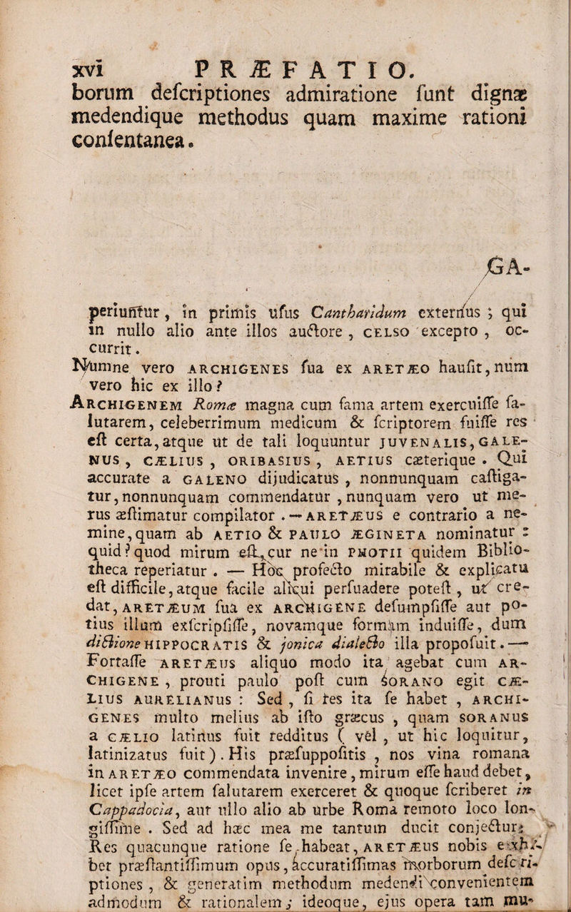 borum defcriptiones admiratione funt dignat medendique methodus quam maxime rationi conlentanea. G A- t / i/ periuntur , in primis ufus Cantharidum cxterifus ; qui m nullo alio ante illos au&amp;ore , celso excepto , oc¬ currit . Ignine vero archigenes fua ex aret^o haufit,num vero hic ex illo ? Archigenem Rom&lt;t magna cum fama artem exercuifle fa- lutarem, celeberrimum medicum &amp; fcriptorem fuifle res cft certa,atque ut de tali loquuntur juvenalis,gale- Nus , C.EL111S , oribaSius , aetius caeterique . Qui accurate a galeno dijudicatus , nonnunquam caftiga- tur, nonnunquam commendatur , nunquam vero ut me¬ rus ceflimatur compilator . — aretjeus e contrario a ne¬ mine,quam ab aetio &amp; paulo jegin et a nominatur c quid?quod mirum efL^cur ne in photii quidem Biblio¬ theca reperiatur . — Hbu profedlo mirabile &amp; explicatu eft difficile, atque facile aliqui perfuadere potefl, ut cre¬ dat, aretAum fua ex arcHigEne defumpfifie aut po¬ tius ilium exfcripfifTe, novamque formiin induifle, dum diSioneHIPPOCRATIS &amp; jonica diaieSo illa propofuit.—• Fortafle aret^us aliquo modo ita agebat cum ar&gt; chigene , promi paulo poft cum Corano egit cze- Lius Aurelianus : Sed , fi les ita fe habet , archi¬ genes multo melius ab iflo gr&amp;cus , quam soranus a ctelio latirius fuit redditus ( vel , ut hic loquitur, latinizatus fuit). His prsefuppofitis , nos vina romana in aret^o commendata invenire , mirum effe haud debet, licet ipfe artem falutarem exerceret &amp; quoque fcriberet in Cappadocia, aur nilo alio ab urbe Roma remoto loco lon- siffiine . Sed ad hac mea me tantum ducit conje&amp;urj Res quacunque ratione fe-habeat, aretjeus nobis e\xh q bet prasflantilTimum opus, kccuratiffimas ri\orborum defcri¬ ptiones , &amp; generarim methodum meden^iNconvenientem admodum &amp; rationalem j ideoque, ejus opera tam mu*&gt;