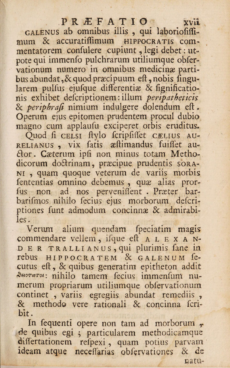 . PRJEFATIO xvit Galenus ab omnibus illis , qui laboriofiffi- mum &amp; accuratiffimum Hippocratis com¬ mentatorem confulere cupiunt, legi debet: ut- pote qui irnmenfo pulchrarum utiliumque obfer- vationum numero in omnibus medicina? parti¬ bus abundat,&amp; quod praecipuum eft,nobis fingu- larem pulfus ejufque differentia? &amp; fignificatio- nis exhibet defcriptionem: illum peripatheticis 8c periphrafe nimium indulgere dolendum eft. Operum ejus epitomen prudentem procul dubio magno cum applaufu exciperet orbis eruditus. Quod fi celsi ftylo fcripfiftet c/elius Au¬ relianus , vix fatis a?ftimandus fuiffet au¬ dior. Cseterum ipfi non minus totam Metho¬ dicorum doftrinam, prtecipue prudentis sora- ni , quam quoque veterum de variis morbis fententias omnino debemus , qua? alias pror- fus non ad nos perveniflent . Praeter bar- barifmos nihilo fecius ejus morborum defcri- ptiones funt admodum concinnae &amp; admirabi¬ les. Verum alium quendam fpeciatim magis commendare vellem, iique eft alexan- der tralli ANus,qui plurimis fane in rebus Hippocratem &amp; galenum fe- cutus eft, &amp; quibus generatim epitheton addit duorctrot: nihilo tam em fecius immenfunt nu¬ merum propriarum utiliumque obfervationum continet , variis egregiis abundat remediis , &amp; methodo vere rationali &amp; concinna fcri- bit. In fequenti opere non tam ad morborum y de quibus egi $ particularem methodicamqUe differtationem refpexi , quam potius parvam ideam atque neceffarias obfervationes &amp; de natu-