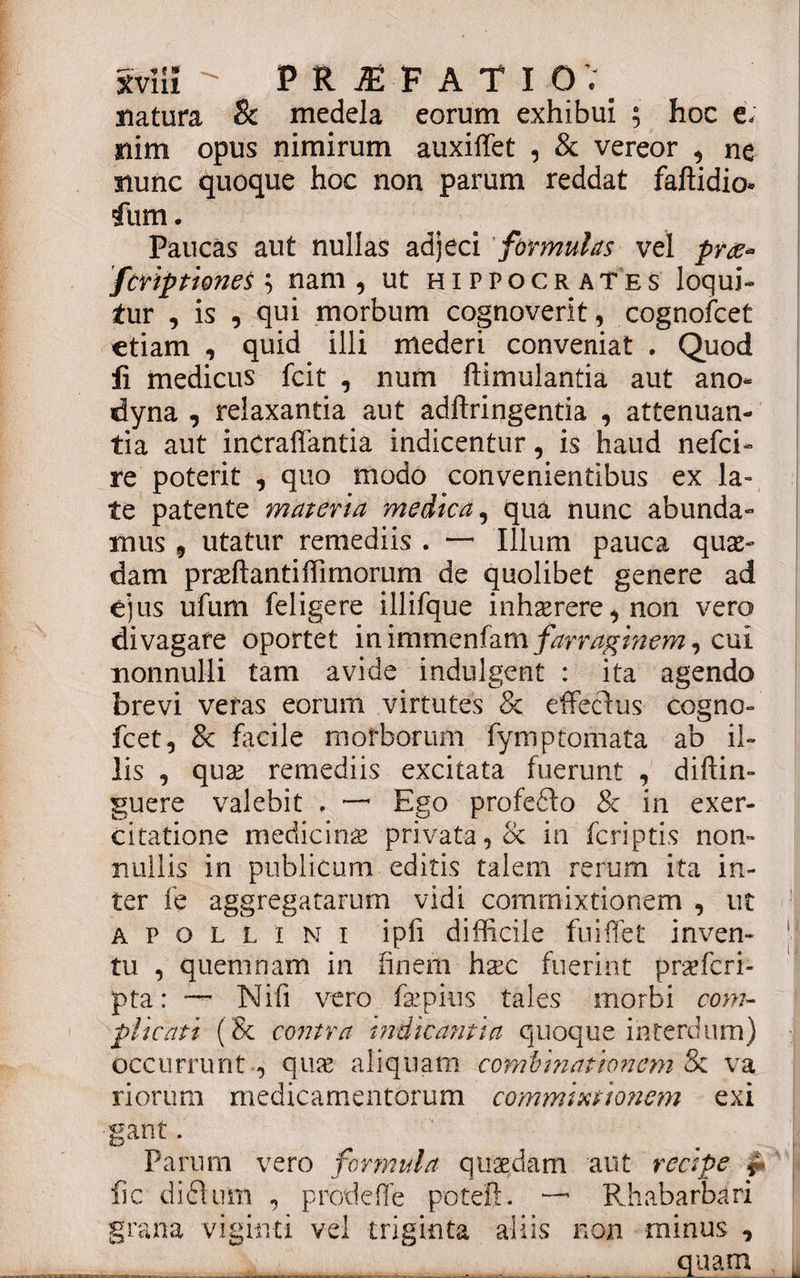 natura &amp; medela eorum exhibui ; hoc e.: nim opus nimirum auxiffet , &amp; vereor , ne nunc quoque hoc non parum reddat faftidio- ftim. Paucas aut nullas adjeci formulas vel prte* fcript'tones ; nam, ut Hippocrates loqui¬ tur , is , qui morbum cognoverit, cognofcet etiam , quid illi mederi conveniat . Quod fi medicus fcit , num ftimulantia aut ano- dyna , relaxantia aut adftringentia , attenuan¬ tia aut inCraffantia indicentur, is haud nefci- re poterit , quo modo convenientibus ex la¬ te patente materia medica, qua nunc abunda¬ mus 9 utatur remediis . —• Illum pauca quas¬ dam prae flanti Hi morum de quolibet genere ad ejus ufum feligere illifque inhaerere, non vero divagare oportet inimmenfamfarraginem, cui nonnulli tam avide indulgent : ita agendo brevi veras eorum virtutes &amp; effecius cogno¬ fcet, &amp; facile morborum fymptornata ab il¬ lis , quas remediis excitata fuerunt , diftin- guere valebit . —• Ego profedto &amp; in exer¬ citatione medicinae privata, &amp; in fcriptis non¬ nullis in publicum editis talem rerum ita in¬ ter fe aggregatarum vidi commixtionem , ut apollini ipfi difficile fuiffet inven¬ tu , quemnam in finem hxc fuerint praefcri- pta: — Nili vero faepius tales morbi com¬ plicati (&amp; contra indicantia quoque interdum) occurrunt , quae aliquam combinationem &amp; va riorum medicamentorum commixtionem exi ganf. Parum vero formula quaedam aut recipe j* fic diflnm , prode fle potefl. — Rhabarbari grana viginti vel triginta aliis non minus , __ quam ,