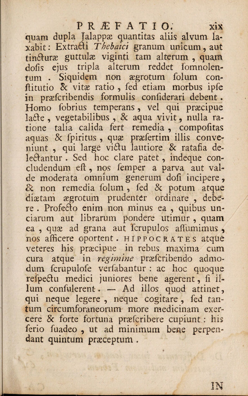 quam dupla Jalappas quantitas aliis alvum la¬ xabit: Extrafti Thebaici granum unicum, aut tinfturae guttulas viginti tam alterum , quam dolis ejus tripla alterum reddet fomnolen- tum . Siquidem non aegrotum folum con- ftitutio Bc vitae ratio , fed etiam morbus ipfc in praefcribendis formulis confiderari debent. Homo fobrius temperans, vel qui praecipue lafte , vegetabilibus , &amp; aqua vivit 9 nulla ra¬ tione talia calida fert remedia , compofitas aquas &amp; fpiritus , quae praefertim illis conve¬ niunt , qui large vi61u lautiore &amp; ratafia de- leftantur . Sed hoc clare patet, indeque con¬ cludendum eft , nos femper a parva aut val¬ de moderata omnium generum dofi incipere y 8t non remedia folum 9 fed &amp; potum atque diaetam aegrotum prudenter ordinare , debe¬ re . Profedto enim non minus ea , quibus un¬ ciarum aut librarum pondere utimur , quam ea , quae ad grana aut fcrupulos alfumimus 9 nos afficere oportent. Hippocrates atque veteres his praecipue in rebus maxima cum cura atque in regimine praefcribendo admo¬ dum fcrupulofe verfabantur : ac hoc quoque refpeftu medici juniores bene agerent, fi il¬ lum confiderent. — Ad illos quod attinet, qui neque legere , neque cogitare, fed tan¬ tum circumforaneorum more medicinam exer¬ cere 8c forte fortuna praefgribere cupiunt: his ferio fuadeo , ut ad minimum bene perpen¬ dant quintum praeceptum .